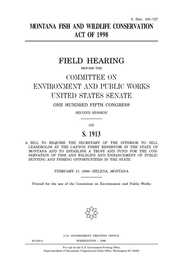 handle is hein.cbhear/fdsysacyu0001 and id is 1 raw text is: 



                                          S. HRG. 105-727

MONTANA FISH AND WILDIFE CONSERVATION

                   ACT  OF  1998


              FIELD HEARING
                        BEFORE THE


                 COMMITTEE ON

   ENVIRONMENT AND PUBLIC WORKS

           UNITED STATES SENATE

           ONE   HUNDRED   FIFTH  CONGRESS

                     SECOND SESSION


                           ON


                        S. 1913

A BILL TO REQUIRE THE  SECRETARY OF THE INTERIOR TO SELL
LEASEHOLDS  AT THE CANYON FERRY RESERVOIR IN THE STATE OF
MONTANA   AND TO ESTABLISH A TRUST AND FUND FOR THE CON-
SERVATION  OF FISH AND WILDLIFE AND ENHANCEMENT OF PUBLIC
HUNTING  AND FISHING OPPORTUNITIES IN THE STATE


            FEBRUARY 17, 1998-HELENA, MONTANA


   Printed for the use of the Committee on Environment and Public Works













                U.S. GOVERNMENT PRINTING OFFICE


49-520cc


WASHINGTON : 1998


        For sale by the U.S. Government Printing Office
Superintendent of Documents, Congressional Sales Office, Washington DC 20402


