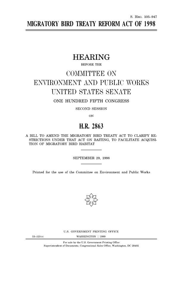 handle is hein.cbhear/fdsysaczl0001 and id is 1 raw text is: 



                                            S. HRG. 105-947

MIGRATORY BIRD TREATY REFORM ACT OF 1998


                    HEARING
                        BEFORE THE


                  COMMITTEE ON

   ENVIRONMENT AND PUBLIC WORKS

           UNITED STATES SENATE

           ONE   HUNDRED FIFTH CONGRESS

                     SECOND SESSION

                           ON


                       H.R.  2863

A BILL TO AMEND THE MIGRATORY BIRD TREATY ACT TO CLARIFY RE-
STRICTIONS UNDER  THAT ACT ON BAITING, TO FACILITATE ACQUISI-
TION  OF MIGRATORY BIRD HABITAT



                    SEPTEMBER 29, 1998



   Printed for the use of the Committee on Environment and Public Works















                U.S. GOVERNMENT PRINTING OFFICE


53-123 cc


WASHINGTON : 1999


        For sale by the U.S. Government Printing Office
Superintendent of Documents, Congressional Sales Office, Washington, DC 20402


