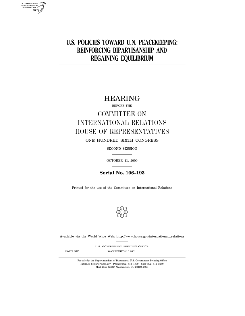handle is hein.cbhear/fdsysadnd0001 and id is 1 raw text is: AUT-ENTICATED
US. GOVERNMENT
INFORMATION
      GP









                      U.S. POLICIES   TOWARD U.N. PEACEKEEPING:

                           REINFORCING BIPARTISANSHIP AND

                                 REGAINING EQUILIBRIUM










                                       HEARING
                                           BEFORE THE


                                    COMMITTEE ON

                           INTERNATIONAL RELATIONS

                           HOUSE OF REPRESENTATIVES

                               ONE  HUNDRED SIXTH CONGRESS

                                        SECOND  SESSION


                                        OCTOBER  11, 2000


                                     Serial  No. 106-193



                        Printed for the use of the Committee on International Relations













                  Available via the World Wide Web: http://www.house.gov/international-relations


                                   U.S. GOVERNMENT PRINTING OFFICE
                     69-979 DTP          WASHINGTON : 2001

                           For sale by the Superintendent of Documents, U.S. Government Printing Office
                           Internet: bookstore.gpo.gov Phone: (202) 512-1800 Fax: (202) 512-2250
                                   Mail: Stop SSOP, Washington, DC 20402-0001


