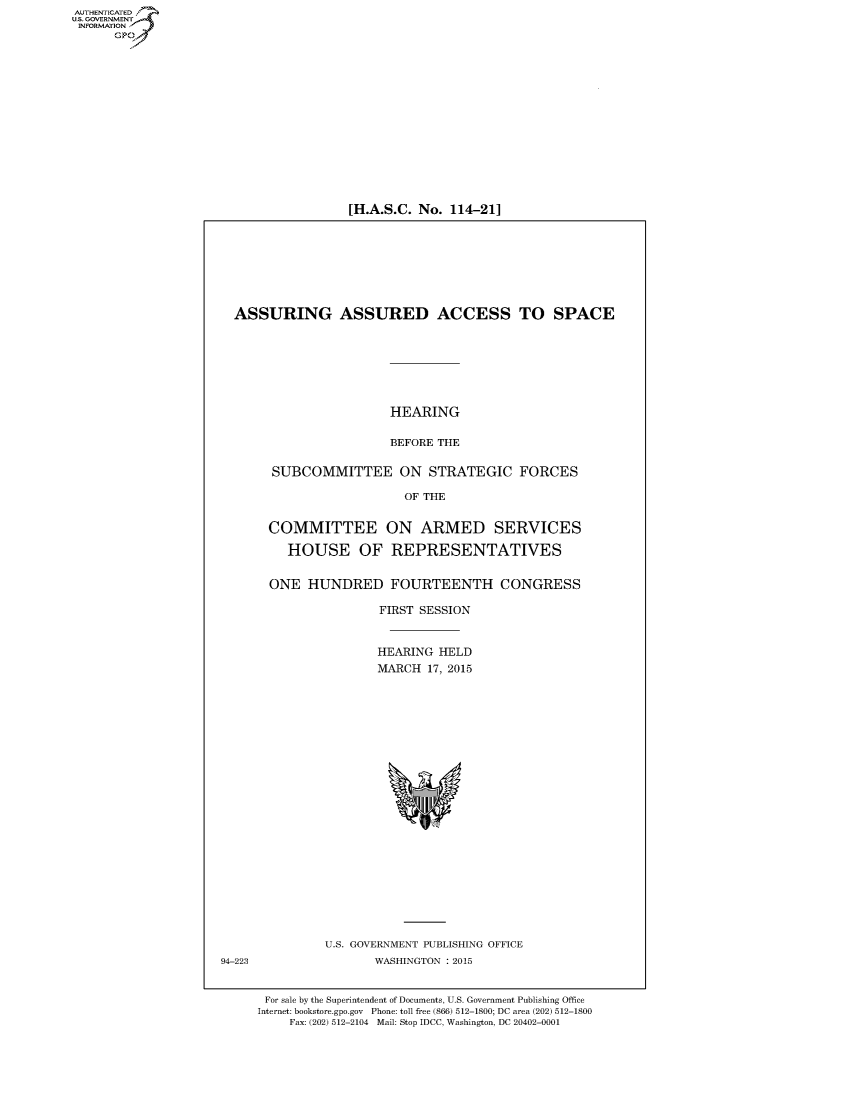 handle is hein.cbhear/fdsysadvq0001 and id is 1 raw text is: AUT-ENTICATED
US. GOVERNMENT
INFORMATION
      GP


[H.A.S.C. No. 114-21]


  ASSURING ASSURED ACCESS TO SPACE








                        HEARING

                        BEFORE THE


       SUBCOMMITTEE ON STRATEGIC FORCES

                          OF THE


       COMMITTEE ON ARMED SERVICES

         HOUSE OF REPRESENTATIVES


       ONE  HUNDRED FOURTEENTH CONGRESS

                      FIRST SESSION



                      HEARING  HELD
                      MARCH  17, 2015
























               U.S. GOVERNMENT PUBLISHING OFFICE
94-223                WASHINGTON : 2015


      For sale by the Superintendent of Documents, U.S. Government Publishing Office
      Internet: bookstore.gpo.gov Phone: toll free (866) 512-1800; DC area (202) 512-1800
          Fax: (202) 512-2104 Mail: Stop IDCC, Washington, DC 20402-0001


