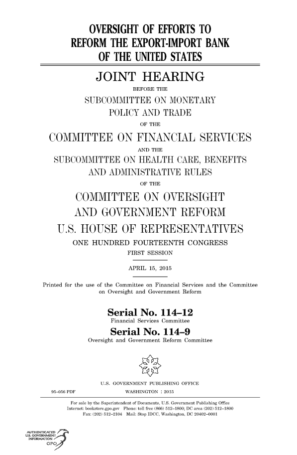 handle is hein.cbhear/fdsysadxo0001 and id is 1 raw text is: 



                OVERSIGHT OF EFFORTS TO

           REFORM THE EXPORT-IMPORT BANK

                  OF  THE  UNITED   STATES


                  JOINT HEARING
                           BEFORE THE

               SUBCOMMITTEE ON MONETARY

                     POLICY  AND  TRADE
                             OF THE

      COMMITTEE ON FINANCIAL SERVICES
                            AND THE

       SUBCOMMITTEE ON HEALTH CARE, BENEFITS

                AND  ADMINISTRATIVE RULES
                             OF THE

             COMMITTEE ON OVERSIGHT

             AND   GOVERNMENT REFORM


        U.S.  HOUSE OF REPRESENTATIVES

            ONE  HUNDRED   FOURTEENTH   CONGRESS
                         FIRST SESSION

                         APRIL 15, 2015


    Printed for the use of the Committee on Financial Services and the Committee
                  on Oversight and Government Reform


                    Serial   No.  114-12
                    Financial Services Committee

                    Serial   No.  114-9
                Oversight and Government Reform Committee






                   U.S. GOVERNMENT PUBLISHING OFFICE
      95-056 PDF         WASHINGTON : 2015

           For sale by the Superintendent of Documents, U.S. Government Publishing Office
           Internet: bookstore.gpo.gov Phone: toll free (866) 512-1800; DC area (202) 512-1800
              Fax: (202) 512-2104 Mail: Stop IDCC, Washington, DC 20402-0001


AUTHENTICATED
uS. GOVERNMENT
INFORMATION'
     GPO'


