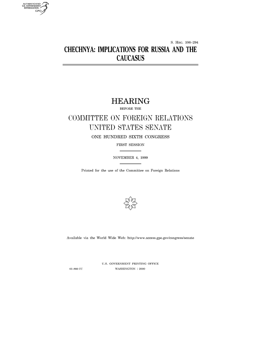handle is hein.cbhear/fdsysaeey0001 and id is 1 raw text is: AUT-ENTICATED
US. GOVERNMENT
INFORMATION
     GP


                                           S. HRG. 106-294

CHECHNYA: IMPLICATIONS FOR RUSSIA AND THE

                     CAUCASUS


                  HEARING
                     BEFORE THE


 COMMITTEE ON FOREIGN RELATIONS

         UNITED STATES SENATE

         ONE   HUNDRED   SIXTH  CONGRESS

                    FIRST SESSION


                    NOVEMBER 4, 1999


      Printed for the use of the Committee on Foreign Relations

















Available via the World Wide Web: http://www.access.gpo.gov/congress/senate






              U.S. GOVERNMENT PRINTING OFFICE
 61-866 CC         WASHINGTON : 2000


