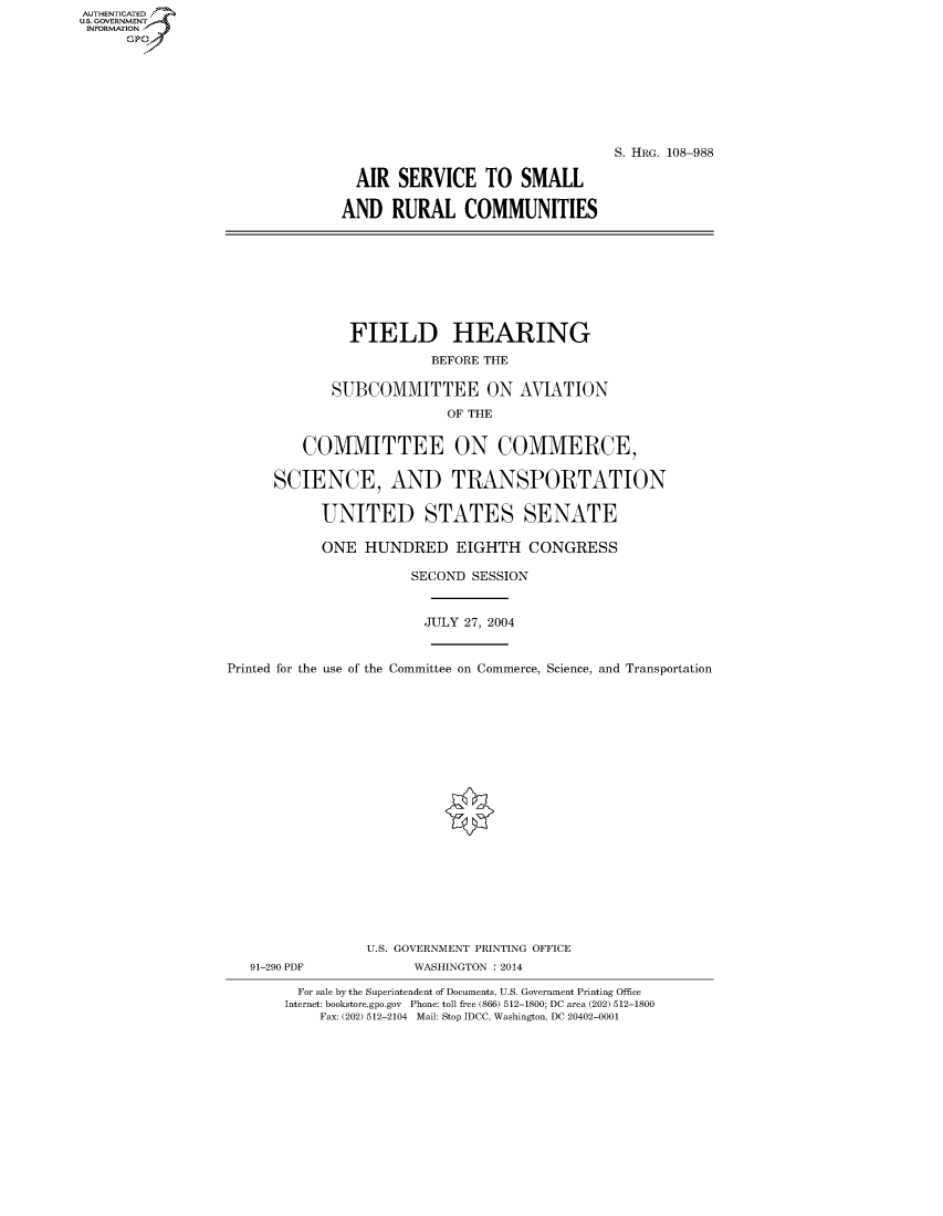 handle is hein.cbhear/fdsysaejv0001 and id is 1 raw text is: AUT-ENTICATED
US. GOVERNMENT
INFORMATION
      GP








                                                                 S. HRG. 108-988

                                 AIR  SERVICE TO SMALL

                                 AND  RURAL   COMMUNITIES









                                 FIELD HEARING

                                          BEFORE THE

                              SUBCOMMITTEE ON AVIATION

                                            OF THE


                           COMMITTEE ON COMMERCE,


                       SCIENCE, AND TRANSPORTATION


                             UNITED STATES SENATE

                             ONE  HUNDRED EIGHTH CONGRESS

                                        SECOND SESSION



                                          JULY 27, 2004



                  Printed for the use of the Committee on Commerce, Science, and Transportation






















                                   U.S. GOVERNMENT PRINTING OFFICE
                     91-290 PDF         WASHINGTON : 2014

                          For sale by the Superintendent of Documents, U.S. Government Printing Office
                          Internet: bookstore.gpo.gov Phone: toll free (866) 512-1800; DC area (202) 512-1800
                             Fax: (202) 512-2104 Mail: Stop IDCC, Washington, DC 20402-0001


