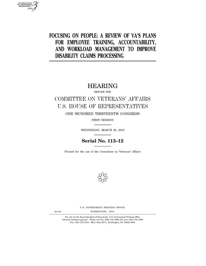 handle is hein.cbhear/fdsysaekr0001 and id is 1 raw text is: AUT-ENTICATED
US. GOVERNMENT
INFORMATION
     GP


FOCUSING ON PEOPLE: A REVIEW OF VA'S PLANS

   FOR EMPLOYEE TRAINING, ACCOUNTABILITY,

   AND   WORKLOAD MANAGEMENT TO IMPROVE

   DISABILITY   CLAIMS PROCESSING


                 HEARING
                     BEFORE THE


COMMITTEE ON VETERANS' AFFAIRS

U.S.   HOUSE OF REPRESENTATIVES

      ONE  HUNDRED   THIRTEENTH CONGRESS

                   FIRST SESSION


              WEDNESDAY, MARCH 20, 2013



              Serial   No.  113-12


     Printed for the use of the Committee on Veterans' Affairs


80-451


U.S. GOVERNMENT PRINTING OFFICE
     WASHINGTON : 2014


  For sale by the Superintendent of Documents, U.S. Government Printing Office
Internet: bookstore.gpo.gov Phone: toll free (866) 512-1800; DC area (202) 512-1800
    Fax: (202) 512-2104 Mail: Stop IDCC, Washington, DC 20402-0001


