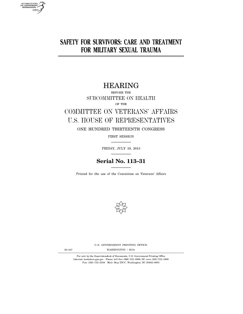 handle is hein.cbhear/fdsysaelo0001 and id is 1 raw text is: AUT-ENTICATED
US. GOVERNMENT
INFORMATION
      GP









                  SAFETY FOR SURVIVORS: CARE AND TREATMENT

                            FOR   MILITARY SEXUAL TRAUMA










                                      HEARING
                                          BEFORE THE

                               SUBCOMMITTEE ON HEALTH
                                            OF THE

                    COMMITTEE ON VETERANS' AFFAIRS

                      U.S.  HOUSE OF REPRESENTATIVES

                          ONE  HUNDRED THIRTEENTH CONGRESS

                                         FIRST SESSION


                                      FRIDAY, JULY 19, 2013



                                   Serial   No.  113-31


                          Printed for the use of the Committee on Veterans' Affairs




















                                  U.S. GOVERNMENT PRINTING OFFICE
                    82-247              WASHINGTON : 2014

                          For sale by the Superintendent of Documents, U.S. Government Printing Office
                        Internet: bookstore.gpo.gov Phone: toll free (866) 512-1800; DC area (202) 512-1800
                             Fax: (202) 512-2104 Mail: Stop IDCC, Washington, DC 20402-0001


