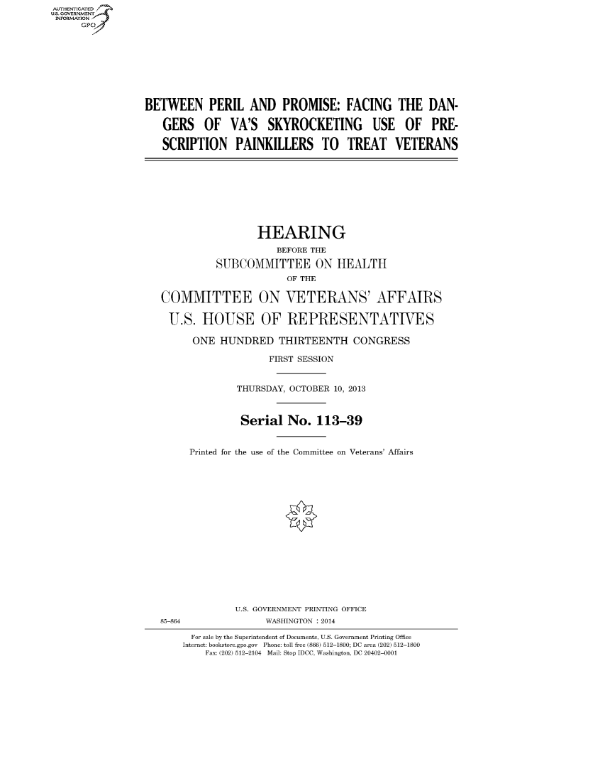handle is hein.cbhear/fdsysaemb0001 and id is 1 raw text is: AUT-ENTICATED
US. GOVERNMENT
INFORMATION
     GP









                 BETWEEN PERIL AND PROMISE: FACING THE DAN-

                    GERS OF VA'S SKYROCKETING USE OF PRE-

                    SCRIPTION PAINKILLERS TO TREAT VETERANS









                                      HEARING
                                         BEFORE THE

                              SUBCOMMITTEE ON HEALTH
                                           OF THE

                    COMMITTEE ON VETERANS' AFFAIRS

                    U.S. HOUSE OF REPRESENTATIVES

                          ONE  HUNDRED   THIRTEENTH CONGRESS

                                        FIRST SESSION


                                  THURSDAY, OCTOBER 10, 2013



                                  Serial   No.  113-39


                         Printed for the use of the Committee on Veterans' Affairs

















                                  U.S. GOVERNMENT PRINTING OFFICE
                    85-864             WASHINGTON : 2014

                          For sale by the Superintendent of Documents, U.S. Government Printing Office
                        Internet: bookstore.gpo.gov Phone: toll free (866) 512-1800; DC area (202) 512-1800
                            Fax: (202) 512-2104 Mail: Stop IDCC, Washington, DC 20402-0001


