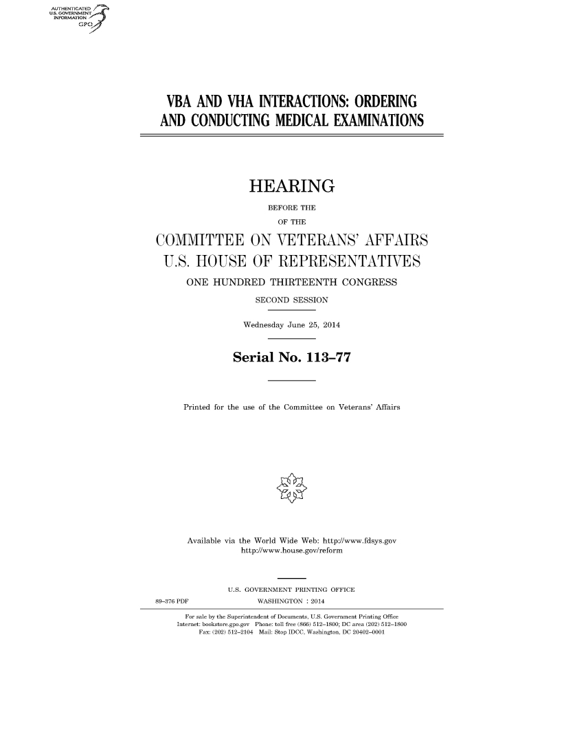 handle is hein.cbhear/fdsysaeob0001 and id is 1 raw text is: AUT-ENTICATED
US. GOVERNMENT
INFORMATION
      GP


VBA AND VHA INTERACTIONS: ORDERING

AND   CONDUCTING MEDICAL EXAMINATIONS


HEARING


COMMITTEE

U.S. HOUSE


   BEFORE THE
     OF THE

ON   VETERANS' AFFAIRS

OF   REPRESENTATIVES


      ONE  HUNDRED THIRTEENTH CONGRESS

                    SECOND SESSION


                 Wednesday June 25, 2014



               Serial   No.   113-77





      Printed for the use of the Committee on Veterans' Affairs















      Available via the World Wide Web: http://www.fdsys.gov
                 http://www.house.gov/reform



              U.S. GOVERNMENT PRINTING OFFICE
89-376 PDF          WASHINGTON : 2014

      For sale by the Superintendent of Documents, U.S. Government Printing Office
    Internet: bookstore.gpo.gov Phone: toll free (866) 512-1800; DC area (202) 512-1800
         Fax: (202) 512-2104 Mail: Stop IDCC, Washington, DC 20402-0001


