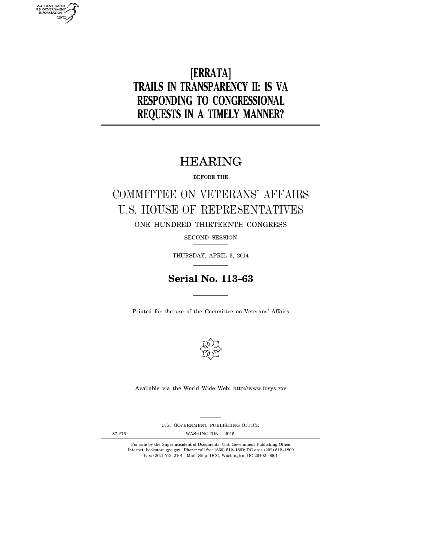 handle is hein.cbhear/fdsysaeox0001 and id is 1 raw text is: AUT-ENTICATED
US. GOVERNMENT
INFORMATION
      GP


                [ERRATA]

TRAILS   IN  TRANSPARENCY 11: IS VA

RESPONDING TO CONGRESSIONAL

REQUESTS IN A TIMELY MANNER?


                  HEARING

                      BEFORE THE


COMMITTEE ON VETERANS' AFFAIRS

  U.S.  HOUSE OF REPRESENTATIVES

      ONE  HUNDRED THIRTEENTH CONGRESS

                    SECOND SESSION


                THURSDAY, APRIL 3, 2014



                Serial  No.   113-63




      Printed for the use of the Committee on Veterans' Affairs












      Available via the World Wide Web: http://www.fdsys.gov





             U.S. GOVERNMENT PUBLISHING OFFICE
87-676              WASHINGTON : 2015

     For sale by the Superintendent of Documents, U.S. Government Publishing Office
     Internet: bookstore.gpo.gov Phone: toll free (866) 512-1800; DC area (202) 512-1800
         Fax: (202) 512-2104 Mail: Stop IDCC, Washington, DC 20402-0001


