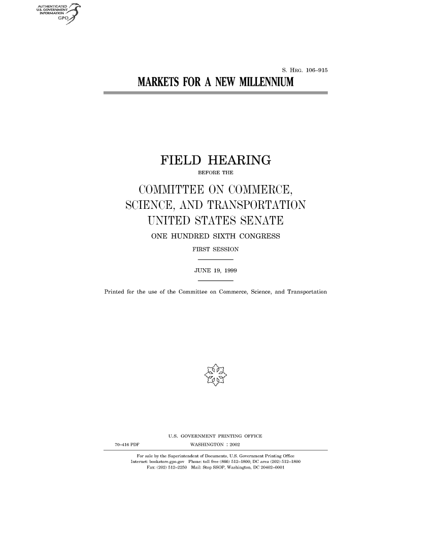 handle is hein.cbhear/fdsysaetz0001 and id is 1 raw text is: AUTHENTICATED
U.S. GOVERNMENT
INFORMATION
      Gp


                                        S. HRG. 106-915

MARKETS FOR A NEW MILLENNIUM


               FIELD HEARING
                          BEFORE THE


          COMMITTEE ON COMMERCE,

      SCIENCE, AND TRANSPORTATION

            UNITED STATES SENATE

            ONE HUNDRED SIXTH CONGRESS

                        FIRST SESSION


                        JUNE 19, 1999


Printed for the use of the Committee on Commerce, Science, and Transportation






















                  U.S. GOVERNMENT PRINTING OFFICE
   70-416 PDF           WASHINGTON : 2002

         For sale by the Superintendent of Documents, U.S. Government Printing Office
       Internet: bookstore.gpo.gov Phone: toll free (866) 512-1800; DC area (202) 512-1800
            Fax: (202) 512-2250 Mail: Stop SSOP, Washington, DC 20402-0001


