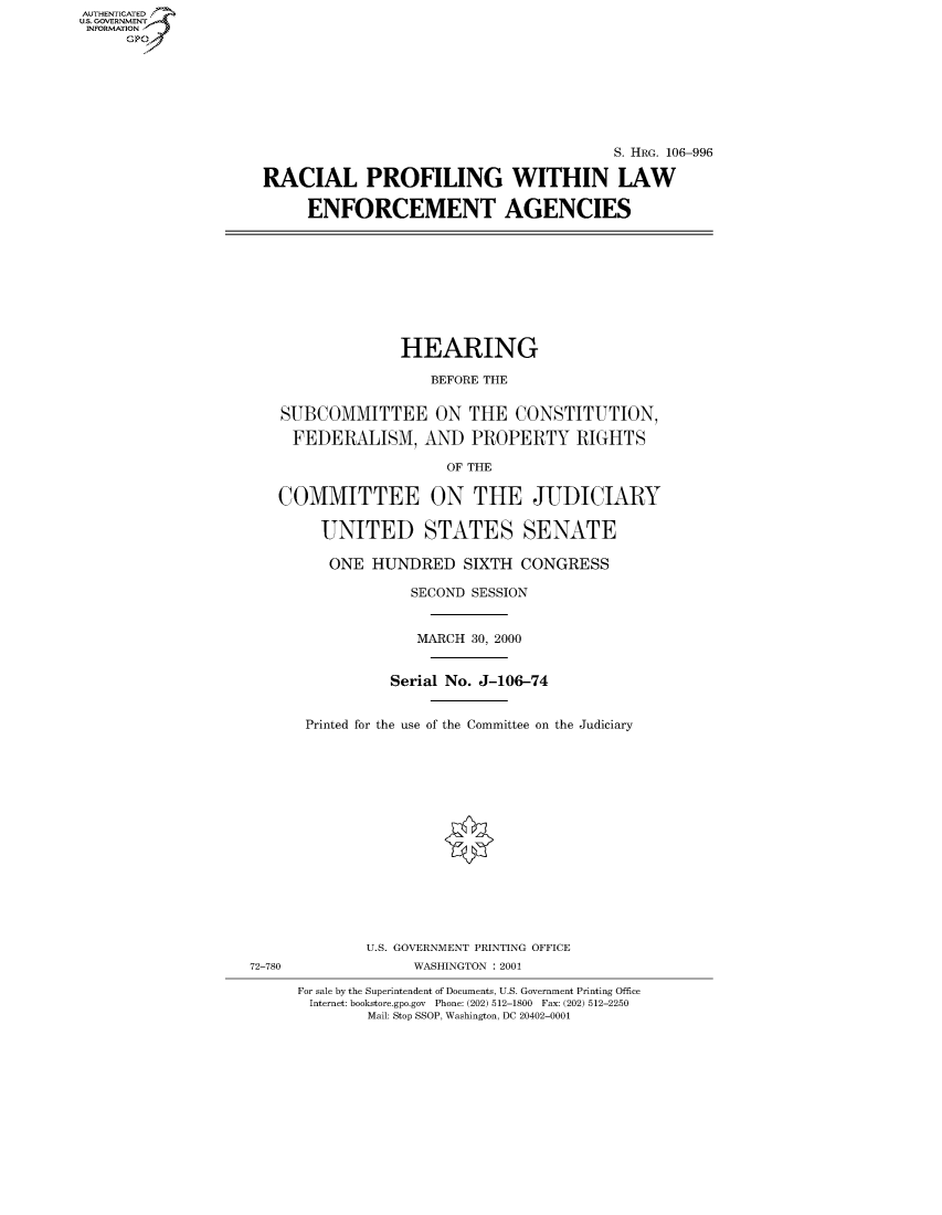 handle is hein.cbhear/fdsysaevd0001 and id is 1 raw text is: AUTHENTICATED
U.S. GOVERNMENT
INFORMATION
     Gp


                                        S. HRG. 106-996

RACIAL PROFILING WITHIN LAW

     ENFORCEMENT AGENCIES


              HEARING

                 BEFORE THE


SUBCOMMITTEE ON THE CONSTITUTION,

  FEDERALISM, AND PROPERTY RIGHTS

                   OF THE

COMMITTEE ON THE JUDICIARY


   UNITED STATES SENATE

   ONE HUNDRED SIXTH CONGRESS

             SECOND SESSION


             MARCH 30, 2000


           Serial No. J-106-74


 Printed for the use of the Committee on the Judiciary
















        U.S. GOVERNMENT PRINTING OFFICE
             WASHINGTON : 2001

For sale by the Superintendent of Documents, U.S. Government Printing Office
Internet: bookstore.gpo.gov Phone: (202) 512-1800 Fax: (202) 512-2250
        Mail: Stop SSOP, Washington, DC 20402-0001


72-780


