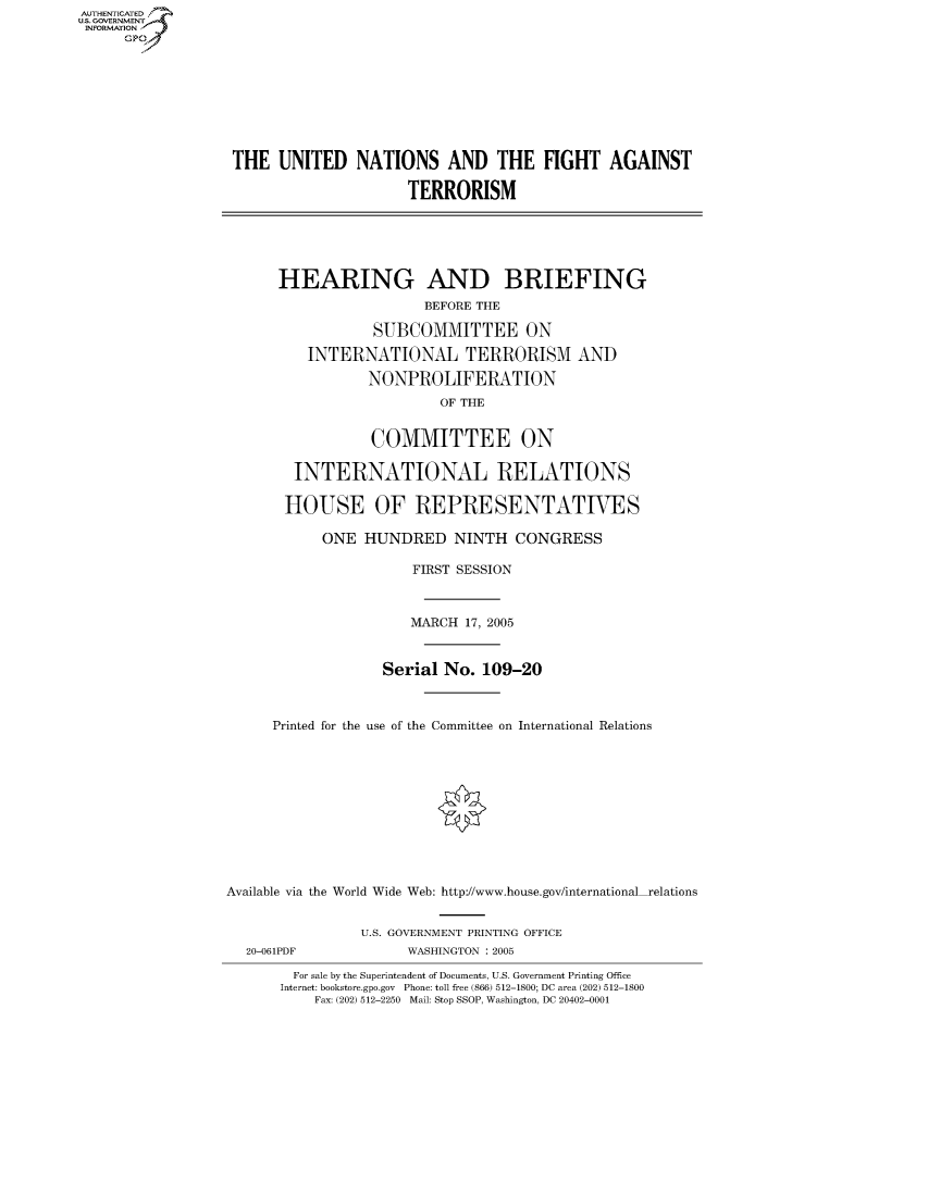 handle is hein.cbhear/fdsysaeym0001 and id is 1 raw text is: AUTHENTICATED
U.S. GOVERNMENT
INFORMATION
      GP


THE UNITED NATIONS AND THE FIGHT AGAINST

                      TERRORISM






      HEARING AND BRIEFING
                        BEFORE THE

                  SUBCOMMITTEE ON

          INTERNATIONAL TERRORISM AND

                 NONPROLIFERATION
                          OF THE


                  COMMITTEE ON

        INTERNATIONAL RELATIONS

        HOUSE OF REPRESENTATIVES

            ONE HUNDRED NINTH CONGRESS

                       FIRST SESSION



                       MARCH 17, 2005



                   Serial No. 109-20



      Printed for the use of the Committee on International Relations











Available via the World Wide Web: http://www.house.gov/international relations


20-061PDF


U.S. GOVERNMENT PRINTING OFFICE
      WASHINGTON : 2005


  For sale by the Superintendent of Documents, U.S. Government Printing Office
Internet: bookstore.gpo.gov Phone: toll free (866) 512-1800; DC area (202) 512-1800
    Fax: (202) 512-2250 Mail: Stop SSOP, Washington, DC 20402-0001


