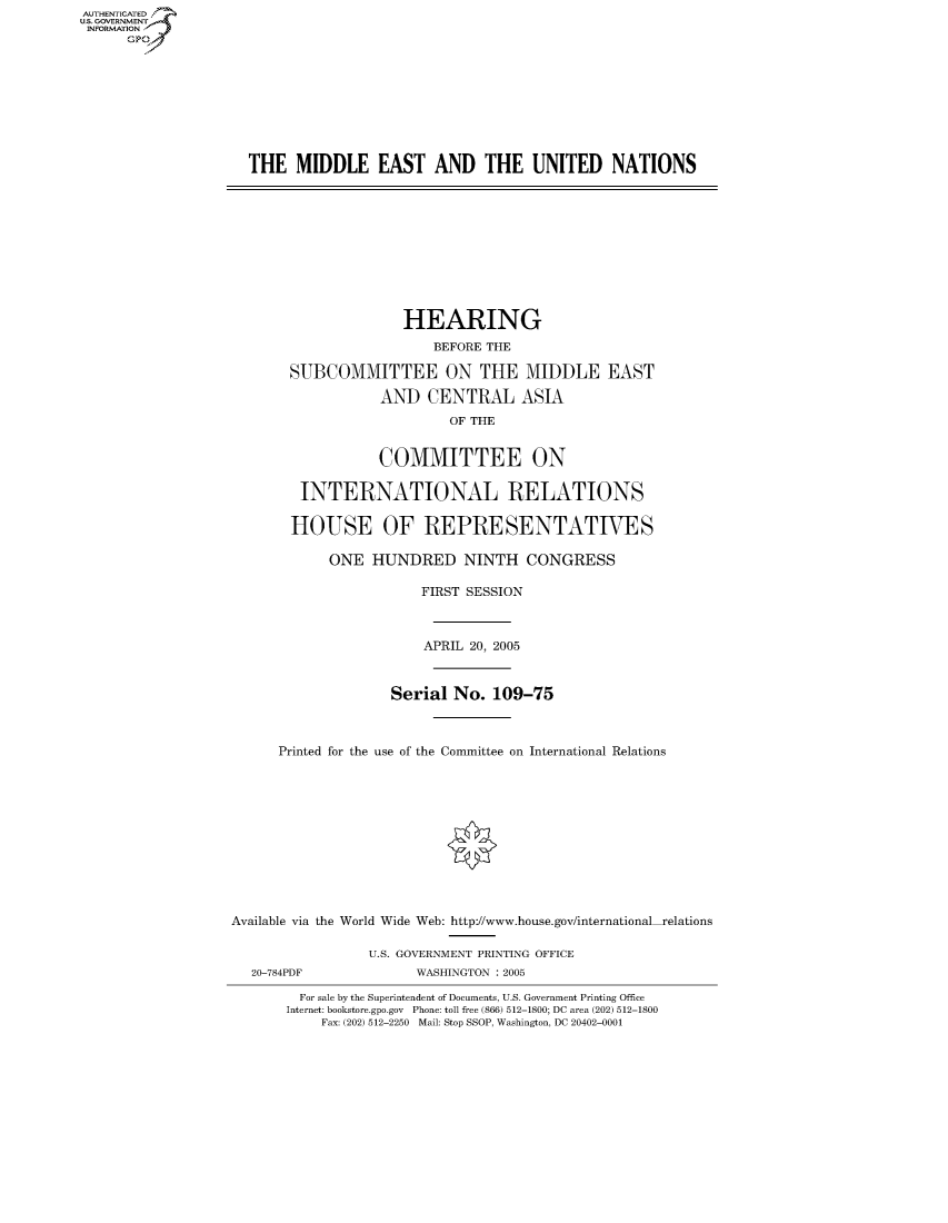 handle is hein.cbhear/fdsysaeyw0001 and id is 1 raw text is: AUTHENTICATEO
U.S. GOVERNMENT
INFORMATION
      GP









                     THE MIDDLE EAST AND THE UNITED NATIONS










                                        HEARING
                                            BEFORE THE

                          SUBCOMMITTEE ON THE MIDDLE EAST

                                     AND CENTRAL ASIA
                                              OF THE


                                     COMMITTEE ON

                           INTERNATIONAL RELATIONS

                           HOUSE OF REPRESENTATIVES

                               ONE HUNDRED NINTH CONGRESS

                                          FIRST SESSION



                                          APRIL 20, 2005



                                       Serial No. 109-75



                         Printed for the use of the Committee on International Relations











                   Available via the World Wide Web: http://www.house.gov/international relations

                                    U.S. GOVERNMENT PRINTING OFFICE
                     20-784PDF            WASHINGTON : 2005

                           For sale by the Superintendent of Documents, U.S. Government Printing Office
                           Internet: bookstore.gpo.gov Phone: toll free (866) 512-1800; DC area (202) 512-1800
                              Fax: (202) 512-2250 Mail: Stop SSOP, Washington, DC 20402-0001


