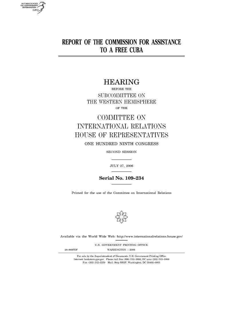 handle is hein.cbhear/fdsysafgc0001 and id is 1 raw text is: AUTHENTICATEO
U.S. GOVERNMENT
INFORMATION
      GP









                    REPORT OF THE COMMISSION FOR ASSISTANCE

                                      TO A FREE CUBA








                                        HEARING
                                           BEFORE THE

                                     SUBCOMMITTEE ON

                                THE WESTERN HEMISPHERE
                                             OF THE


                                     COMMITTEE ON

                           INTERNATIONAL RELATIONS

                           HOUSE OF REPRESENTATIES

                               ONE HUNDRED NINTH CONGRESS

                                         SECOND SESSION



                                           JULY 27, 2006



                                      Serial No. 109-234



                        Printed for the use of the Committee on International Relations











                   Available via the World Wide Web: http://www.internationalrelations.house.gov/

                                   U.S. GOVERNMENT PRINTING OFFICE
                     28-969PDF           WASHINGTON : 2006

                           For sale by the Superintendent of Documents, U.S. Government Printing Office
                         Internet: bookstore.gpo.gov Phone: toll free (866) 512-1800; DC area (202) 512-1800
                              Fax: (202) 512-2250 Mail: Stop SSOP, Washington, DC 20402-0001


