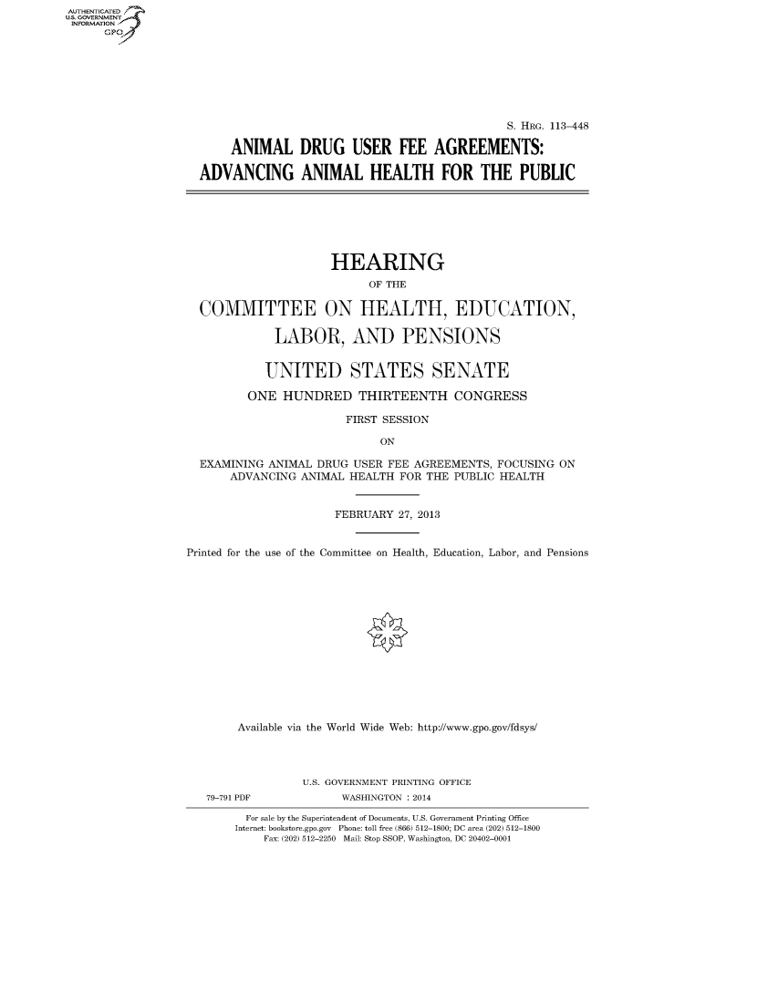 handle is hein.cbhear/fdsysafgy0001 and id is 1 raw text is: AUTHENTICATED
U.S. GOVERNMENT
INFORMATION
      Gp


                                              S. HRG. 113-448

     ANIMAL DRUG USER FEE AGREEMENTS:

ADVANCING ANIMAL HEALTH FOR THE PUBLIC


                     HEARING
                           OF THE

  COMMITTEE ON HEALTH, EDUCATION,

             LABOR, AND PENSIONS


             UNITED STATES SENATE

         ONE HUNDRED THIRTEENTH CONGRESS

                        FIRST SESSION

                             ON

  EXAMINING ANIMAL DRUG USER FEE AGREEMENTS, FOCUSING ON
      ADVANCING ANIMAL HEALTH FOR THE PUBLIC HEALTH


                      FEBRUARY 27, 2013


Printed for the use of the Committee on Health, Education, Labor, and Pensions















        Available via the World Wide Web: http://www.gpo.gov/fdsys/


79-791 PDF


U.S. GOVERNMENT PRINTING OFFICE
      WASHINGTON : 2014


  For sale by the Superintendent of Documents, U.S. Government Printing Office
Internet: bookstore.gpo.gov Phone: toll free (866) 512-1800; DC area (202) 512-1800
    Fax: (202) 512-2250 Mail: Stop SSOP, Washington, DC 20402-0001


