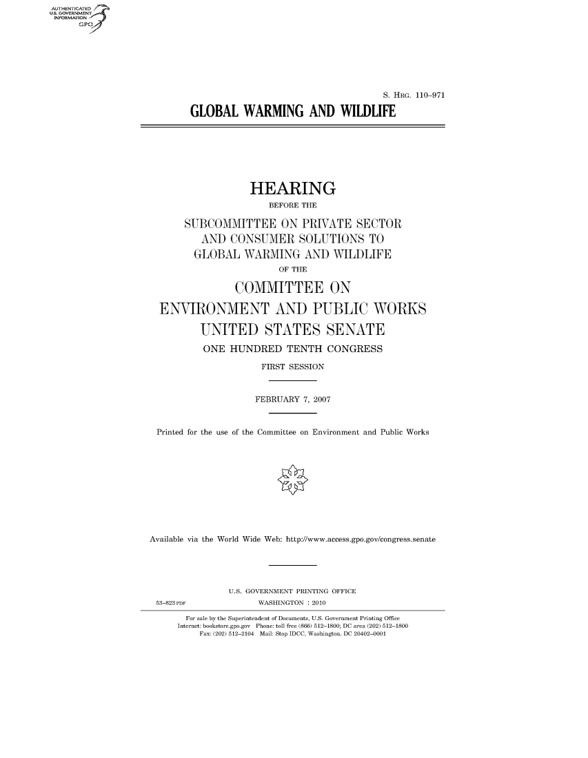 handle is hein.cbhear/fdsysafpm0001 and id is 1 raw text is: AUT-ENTICATED
US. GOVERNMENT
INFORMATION
      GP


                                     S. HRG. 110-971

GLOBAL WARMING AND WILDLIFE


                   HEARING
                       BEFORE THE

       SUBCOMMITTEE ON PRIVATE SECTOR

          AND   CONSUMER SOLUTIONS TO

          GLOBAL  WARMING AND WILDLIFE
                         OF THE

                 COMMITTEE ON

  ENVIRONMENT AND PUBLIC WORKS

          UNITED STATES SENATE

          ONE   HUNDRED TENTH CONGRESS

                      FIRST SESSION



                    FEBRUARY  7, 2007



 Printed for the use of the Committee on Environment and Public Works












Available via the World Wide Web: http://www.access.gpo.gov/congress.senate





               U.S. GOVERNMENT PRINTING OFFICE


53-823 PDF


WASHINGTON :2010


  For sale by the Superintendent of Documents, U.S. Government Printing Office
Internet: bookstore.gpo.gov Phone: toll free (866) 512-1800; DC area (202) 512-1800
    Fax: (202) 512-2104 Mail: Stop IDCC, Washington, DC 20402-0001



