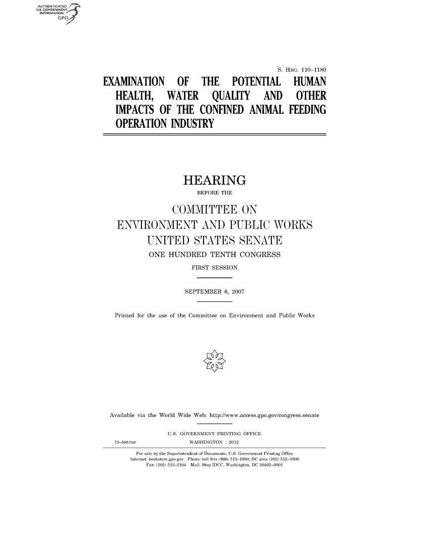handle is hein.cbhear/fdsysaftc0001 and id is 1 raw text is: AUT-ENTICATED
US. GOVERNMENT
INFORMATION
      GP


                                              S. HRG. 110-1180

EXAMINATION OF THE POTENTIAL HUMAN

   HEALTH, WATER QUALITY AND OTHER

   IMPACTS OF THE CONFINED ANIMAL FEEDING

   OPERATION INDUSTRY


                   HEARING
                       BEFORE THE


                COMMITTEE ON

  ENVIRONMENT AND PUBLIC WORKS

          UNITED STATES SENATE

          ONE  HUNDRED TENTH CONGRESS

                     FIRST SESSION



                     SEPTEMBER 6, 2007



 Printed for the use of the Committee on Environment and Public Works















Available via the World Wide Web: http://www.access.gpo.gov/congress.senate


               U.S. GOVERNMENT PRINTING OFFICE
 73-568PDF           WASHINGTON : 2012

       For sale by the Superintendent of Documents, U.S. Government Printing Office
     Internet: bookstore.gpo.gov Phone: toll free (866) 512-1800; DC area (202) 512-1800
          Fax: (202) 512-2104 Mail: Stop IDCC, Washington, DC 20402-0001


