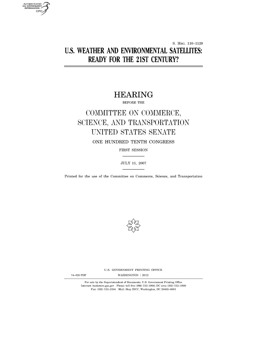 handle is hein.cbhear/fdsysafud0001 and id is 1 raw text is: AUT-ENTICATED
US. GOVERNMENT
INFORMATION
      GP


                                              S. HRG. 110-1129

U.S. WEATHER AND ENVIRONMENTAL SATELLITES:

          READY FOR THE 21ST CENTURY?


                     HEARING

                         BEFORE THE


         COMMITTEE ON COMMERCE,


      SCIENCE, AND TRANSPORTATION


           UNITED STATES SENATE

           ONE   HUNDRED TENTH CONGRESS

                       FIRST SESSION



                       JULY  11, 2007



Printed for the use of the Committee on Commerce, Science, and Transportation


























                 U.S. GOVERNMENT PRINTING OFFICE
   74-320 PDF          WASHINGTON : 2012

         For sale by the Superintendent of Documents, U.S. Government Printing Office
       Internet: bookstore.gpo.gov Phone: toll free (866) 512-1800; DC area (202) 512-1800
           Fax: (202) 512-2104 Mail: Stop IDCC, Washington, DC 20402-0001


