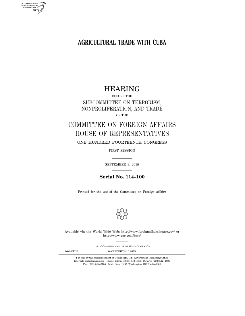handle is hein.cbhear/fdsysagad0001 and id is 1 raw text is: AUT-ENTICATED
US. GOVERNMENT
INFORMATION
      GP









                           AGRICULTURAL TRADE WITH CUBA












                                        HEARING
                                            BEFORE THE

                              SUBCOMMITTEE ON TERRORISM,

                              NONPROLIFERATION, AND TRADE
                                              OF THE


                       COMMITTEE ON FOREIGN AFFAIRS

                          HOUSE OF REPRESENTATIVES

                          ONE HUNDRED FOURTEENTH CONGRESS

                                          FIRST SESSION



                                          SEPTEMBER 9, 2015


                                      Serial  No.  114-100



                            Printed for the use of the Committee on Foreign Affairs










                     Available via the World Wide Web: http://www.foreignaffairs.house.gov/ or
                                        http://www.gpo.gov/fdsys/


                                   U.S. GOVERNMENT PUBLISHING OFFICE
                     96-050PDF            WASHINGTON : 2015

                           For sale by the Superintendent of Documents, U.S. Government Publishing Office
                           Internet: bookstore.gpo.gov Phone: toll free (866) 512-1800; DC area (202) 512-1800
                              Fax: (202) 512-2104 Mail: Stop IDCC, Washington, DC 20402-0001


