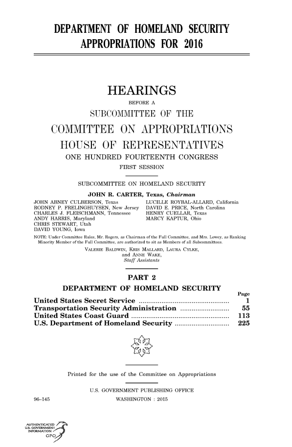 handle is hein.cbhear/fdsysagal0001 and id is 1 raw text is: 




        DEPARTMENT OF HOMELAND SECURITY


               APPROPRIATIONS FOR 2016







                       HEARINGS

                             BEFORE A

                  SUBCOMMITTEE OF THE


       COMMITTEE ON APPROPRIATIONS


          HOUSE OF REPRESENTATIVES

          ONE   HUNDRED FOURTEENTH CONGRESS

                          FIRST SESSION


               SUBCOMMITTEE  ON HOMELAND  SECURITY

                 JOHN  R. CARTER, Texas, Chairman
  JOHN ABNEY CULBERSON, Texas    LUCILLE ROYBAL-ALLARD, California
  RODNEY P. FRELINGHUYSEN, New Jersey DAVID E. PRICE, North Carolina
  CHARLES J. FLEISCHMANN, Tennessee  HENRY CUELLAR, Texas
  ANDY HARRIS, Maryland          MARCY KAPTUR, Ohio
  CHRIS STEWART, Utah
  DAVID YOUNG, Iowa
  NOTE: Under Committee Rules, Mr. Rogers, as Chairman of the Full Committee, and Mrs. Lowey, as Ranking
    Minority Member of the Full Committee, are authorized to sit as Members of all Subcommittees.
                VALERIE BALDWIN, KRis MALLARD, LAURA CYLKE,
                           and ANNE WAKE,
                           Staff Assistants


                           PART 2

          DEPARTMENT OF HOMELAND SECURITY
                                                           Page
  United  States Secret Service   .........................  1
  Transportation  Security Administration ..................      55
  United  States Coast Guard              ............................ 113
  U.S. Department  of Homeland  Security         ................. 225








            Printed for the use of the Committee on Appropriations


                  U.S. GOVERNMENT PUBLISHING OFFICE
  96-145                 WASHINGTON : 2015



AUTHENTICATED
uS. GOVERNMENT
INFORMATION'
      GPO'


