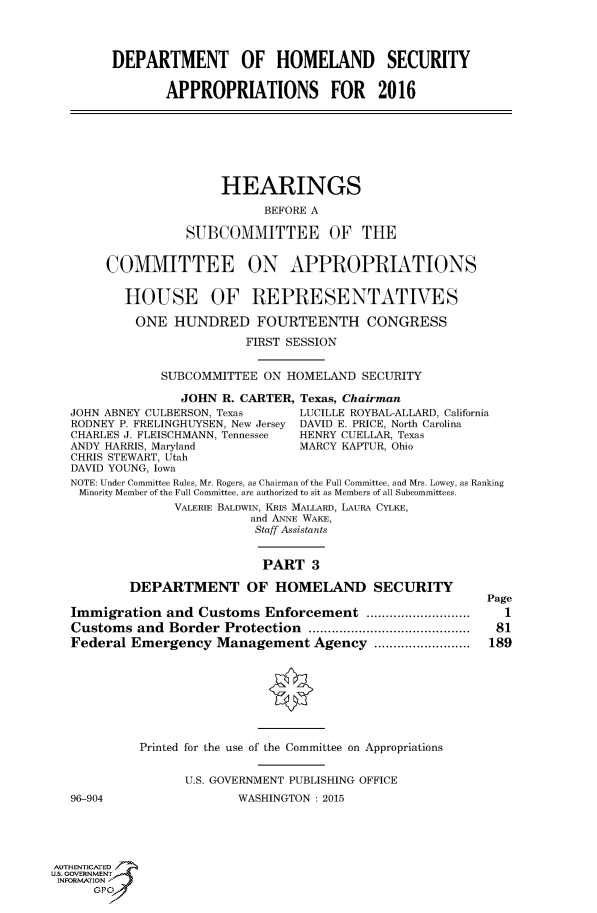 handle is hein.cbhear/fdsysagbz0001 and id is 1 raw text is: 




        DEPARTMENT OF HOMELAND SECURITY

                APPROPRIATIONS FOR 2016







                       HEARINGS

                             BEFORE A

                  SUBCOMMITTEE OF THE


       COMMITTEE ON APPROPRIATIONS


          HOUSE OF REPRESENTATIVES

          ONE HUNDRED FOURTEENTH CONGRESS

                          FIRST SESSION


               SUBCOMMITTEE  ON HOMELAND  SECURITY

                  JOHN R. CARTER, Texas, Chairman
   JOHN ABNEY CULBERSON, Texas    LUCILLE ROYBAL-ALLARD, California
   RODNEY P. FRELINGHUYSEN, New Jersey DAVID E. PRICE, North Carolina
   CHARLES J. FLEISCHMANN, Tennessee  HENRY CUELLAR, Texas
   ANDY HARRIS, Maryland          MARCY KAPTUR, Ohio
   CHRIS STEWART, Utah
   DAVID YOUNG, Iowa
   NOTE: Under Committee Rules, Mr. Rogers, as Chairman of the Full Committee, and Mrs. Lowey, as Ranking
   Minority Member of the Full Committee, are authorized to sit as Members of all Subcommittees.
                 VALERIE BALDWIN, KRis MALLARD, LAURA CYLKE,
                           and ANNE WAKE,
                           Staff Assistants


                             PART  3

           DEPARTMENT OF HOMELAND SECURITY
                                                           Page
   Immigration  and Customs  Enforcement       .............. 1
   Customs  and Border Protection        ........................  81
   Federal Emergency  Management   Agency  .................       189








            Printed for the use of the Committee on Appropriations


                  U.S. GOVERNMENT PUBLISHING OFFICE
   96-904                WASHINGTON : 2015





AUTHENTICATED
uS. GOVERNMENT
INFORMATION'
      GPO'


