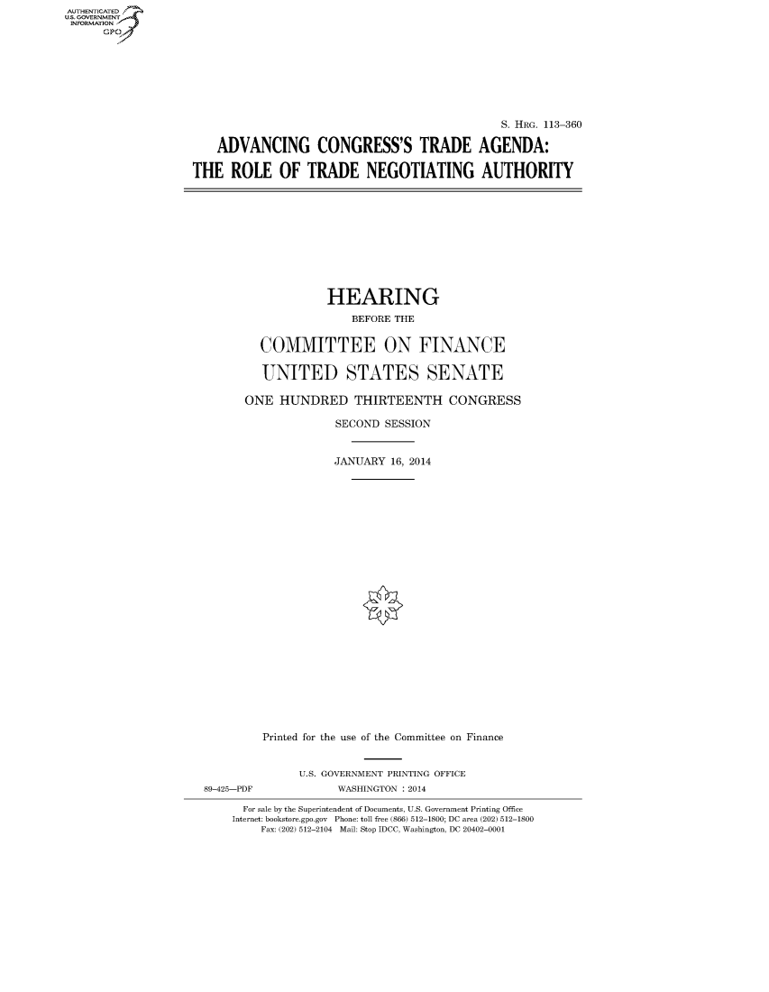 handle is hein.cbhear/fdsysagfa0001 and id is 1 raw text is: AUT-ENTICATED
US. GOVERNMENT
INFORMATION
      GP


                                               S. HRG. 113-360

    ADVANCING CONGRESS'S TRADE AGENDA:

THE   ROLE   OF   TRADE NEGOTIATING AUTHORITY


             HEARING

                BEFORE THE


  COMMITTEE ON FINANCE


  UNITED STATES SENATE

ONE  HUNDRED THIRTEENTH CONGRESS

              SECOND SESSION



              JANUARY 16, 2014



























   Printed for the use of the Committee on Finance


89-425-PDF


U.S. GOVERNMENT PRINTING OFFICE
      WASHINGTON : 2014


  For sale by the Superintendent of Documents, U.S. Government Printing Office
Internet: bookstore.gpo.gov Phone: toll free (866) 512-1800; DC area (202) 512-1800
    Fax: (202) 512-2104 Mail: Stop IDCC, Washington, DC 20402-0001


