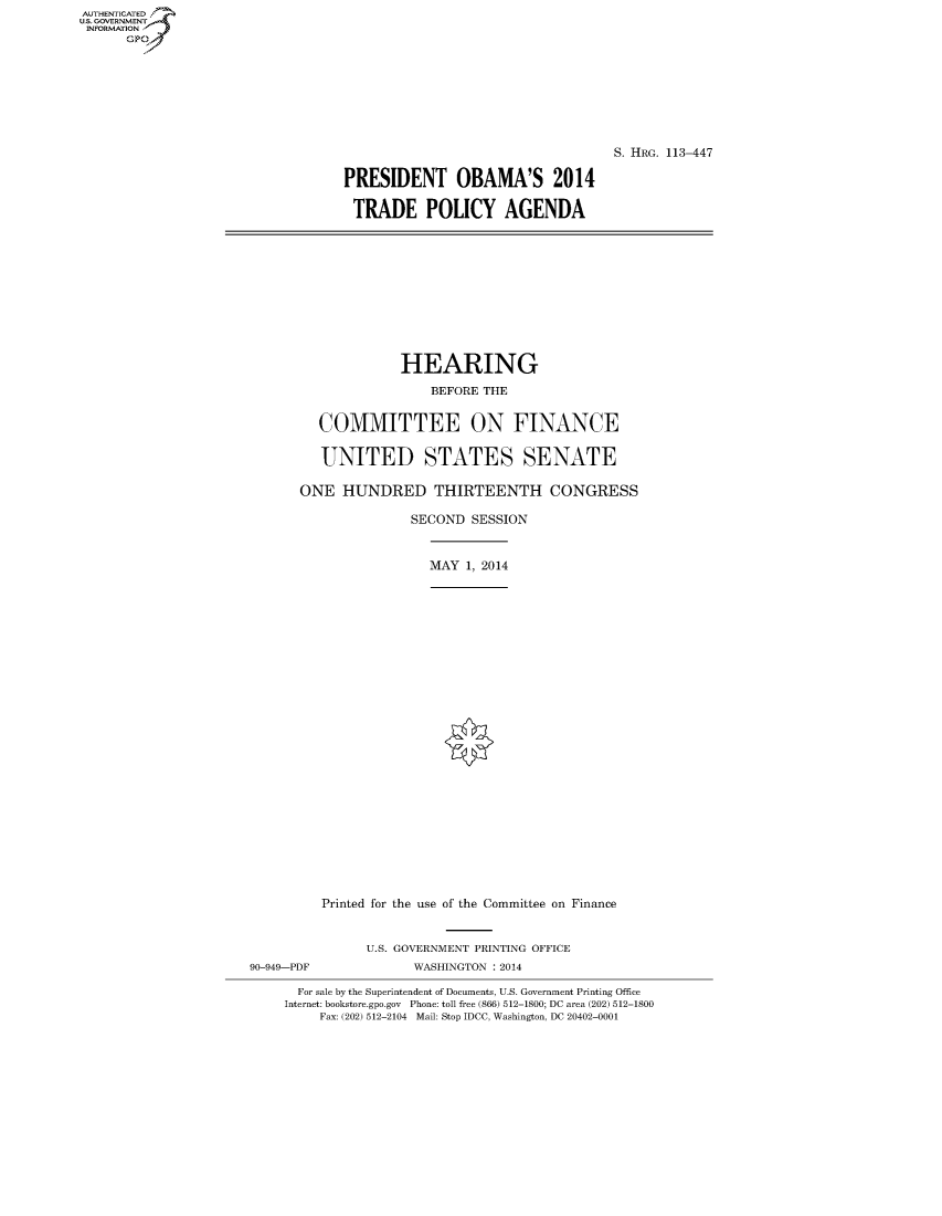 handle is hein.cbhear/fdsysaggj0001 and id is 1 raw text is: AUT-ENTICATED
U.S. GOVERNMENT
INFORMATION
      GP


                                   S. HRG. 113-447

PRESIDENT OBAMA'S 2014

TRADE POLICY AGENDA


                    HEARING

                        BEFORE THE


         COMMITTEE ON FINANCE


         UNITED STATES SENATE

       ONE  HUNDRED THIRTEENTH CONGRESS

                     SECOND  SESSION



                        MAY 1, 2014



























         Printed for the use of the Committee on Finance


               U.S. GOVERNMENT PRINTING OFFICE
90-949-PDF           WASHINGTON : 2014

      For sale by the Superintendent of Documents, U.S. Government Printing Office
      Internet: bookstore.gpo.gov Phone: toll free (866) 512-1800; DC area (202) 512-1800
         Fax: (202) 512-2104 Mail: Stop IDCC, Washington, DC 20402-0001


