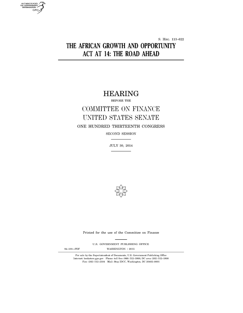 handle is hein.cbhear/fdsysagiz0001 and id is 1 raw text is: AUT-ENTICATED
U.S. GOVERNMENT
INFORMATION
      GP


                                              S. HRG. 113-622

THE   AFRICAN GROWTH AND OPPORTUNITY

        ACT   AT   14: THE   ROAD AHEAD


                   HEARING

                       BEFORE THE


         COMMITTEE ON FINANCE


         UNITED STATES SENATE

      ONE   HUNDRED THIRTEENTH CONGRESS

                     SECOND SESSION



                     JULY  30, 2014



























         Printed for the use of the Committee on Finance


              U.S. GOVERNMENT PUBLISHING OFFICE
94-133-PDF           WASHINGTON : 2015

     For sale by the Superintendent of Documents, U.S. Government Publishing Office
     Internet: bookstore.gpo.gov Phone: toll free (866) 512-1800; DC area (202) 512-1800
         Fax: (202) 512-2104 Mail: Stop IDCC, Washington, DC 20402-0001


