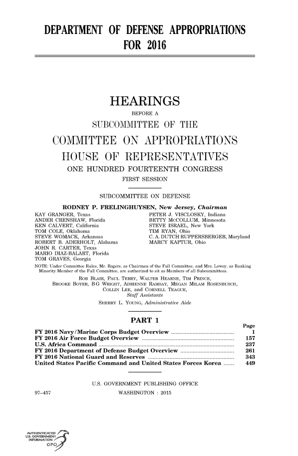 handle is hein.cbhear/fdsysagke0001 and id is 1 raw text is: 




     DEPARTMENT OF DEFENSE APPROPRIATIONS


                            FOR 2016









                        HEARINGS

                               BEFORE A

                   SUBCOMMITTEE OF THE


        COMMITTEE ON APPROPRIATIONS


           HOUSE OF REPRESENTATIVES

           ONE HUNDRED FOURTEENTH CONGRESS

                            FIRST SESSION


                      SUBCOMMITTEE  ON  DEFENSE

           RODNEY  P. FRELINGHUYSEN,   New Jersey, Chairman
   KAY GRANGER, Texas               PETER J. VISCLOSKY, Indiana
   ANDER CRENSHAW, Florida          BETTY McCOLLUM, Minnesota
   KEN CALVERT, California          STEVE ISRAEL, New York
   TOM COLE, Oklahoma               TIM RYAN, Ohio
   STEVE WOMACK, Arkansas           C. A. DUTCH RUPPERSBERGER, Maryland
   ROBERT B. ADERHOLT, Alabama      MARCY KAPTUR, Ohio
   JOHN R. CARTER, Texas
   MARIO DIAZ-BALART, Florida
   TOM GRAVES, Georgia
   NOTE: Under Committee Rules, Mr. Rogers, as Chairman of the Full Committee, and Mrs. Lowey, as Ranking
   Minority Member of the Full Committee, are authorized to sit as Members of all Subcommittees.
               ROB BLAIR, PAUL TERRY, WALTER HEARNE, TIM PRINCE,
        BROOKE BOYER, BG WRIGHT, ADRIENNE RAMSAY, MEGAN MILAM ROSENBUSCH,
                      COLLIN LEE, and CORNELL TEAGUE,
                             Staff Assistants
                     SHERRY L. YOUNG, Administrative Aide


                               PART   1
                                                               Page
   FY 2016 Navy/Marine Corps Budget Overview  .........................................  1
   FY 2016 Air Force  Budget Overview  ............................................................  157
   U.S. Africa  Command  ...........       ........................................  237
   FY 2016 Department of Defense Budget Overview ...................................  261
   FY 2016 National Guard  and  Reserves  ........................................................  343
   United States Pacific Command and United States Forces Korea .......  449


                   U.S. GOVERNMENT PUBLISHING OFFICE
   97-457                  WASHINGTON : 2015






AUTHENTICATED
uS. GOVERNMENT
INFORMATION'
      GPO'


