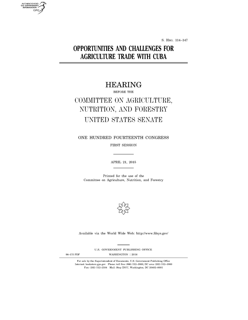 handle is hein.cbhear/fdsysagsl0001 and id is 1 raw text is: AUT-ENTICATED
US. GOVERNMENT
INFORMATION
      GP


                                          S. HRG. 114-147


OPPORTUNITIES AND CHALLENGES FOR

   AGRICULTURE TRADE WITH CUBA


               HEARING
                  BEFORE THE


COMMITTEE ON AGRICULTURE,

  NUTRITION, AND FORESTRY


     UNITED STATES SENATE




  ONE  HUNDRED FOURTEENTH CONGRESS

                 FIRST SESSION




                 APRIL 21, 2015



             Printed for the use of the
    Committee on Agriculture, Nutrition, and Forestry















  Available via the World Wide Web: http://www.fdsys.gov/


96-175 PDF


U.S. GOVERNMENT PUBLISHING OFFICE
       WASHINGTON : 2016


For sale by the Superintendent of Documents, U.S. Government Publishing Office
Internet: bookstore.gpo.gov Phone: toll free (866) 512-1800; DC area (202) 512-1800
    Fax: (202) 512-2104 Mail: Stop IDCC, Washington, DC 20402-0001


