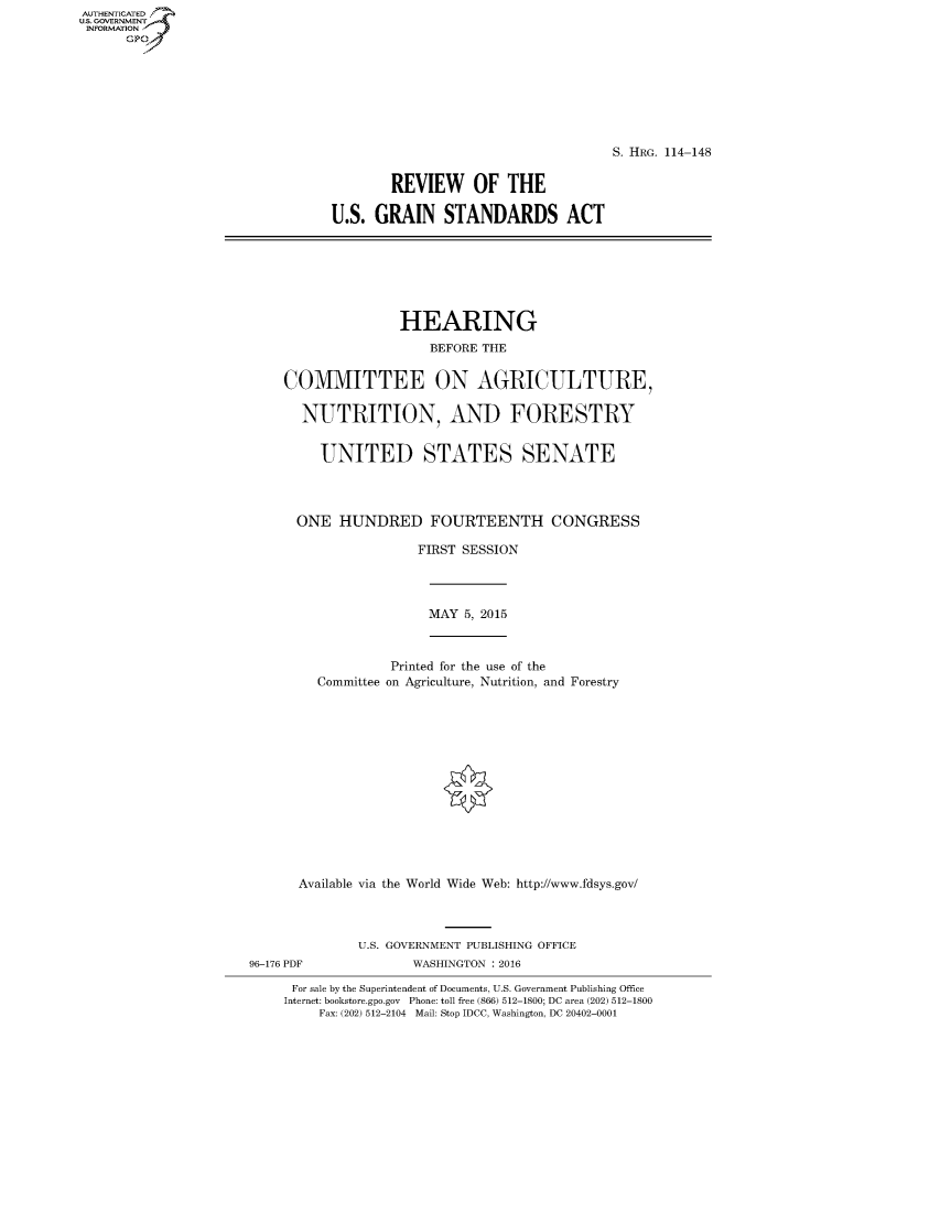 handle is hein.cbhear/fdsysagsm0001 and id is 1 raw text is: AUT-ENTICATED
US. GOVERNMENT
INFORMATION
      GP


                                    S. HRG. 114-148


        REVIEW OF THE

U.S.  GRAIN   STANDARDS ACT


               HEARING
                   BEFORE THE


COMMITTEE ON AGRICULTURE,

  NUTRITION, AND FORESTRY


     UNITED STATES SENATE




  ONE  HUNDRED FOURTEENTH CONGRESS

                 FIRST SESSION


MAY  5, 2015


            Printed for the use of the
  Committee on Agriculture, Nutrition, and Forestry















Available via the World Wide Web: http://www.fdsys.gov/




        U.S. GOVERNMENT PUBLISHING OFFICE


WASHINGTON : 2016


For sale by the Superintendent of Documents, U.S. Government Publishing Office
Internet: bookstore.gpo.gov Phone: toll free (866) 512-1800; DC area (202) 512-1800
     Fax: (202) 512-2104 Mail: Stop IDCC, Washington, DC 20402-0001


96-176 PDF


