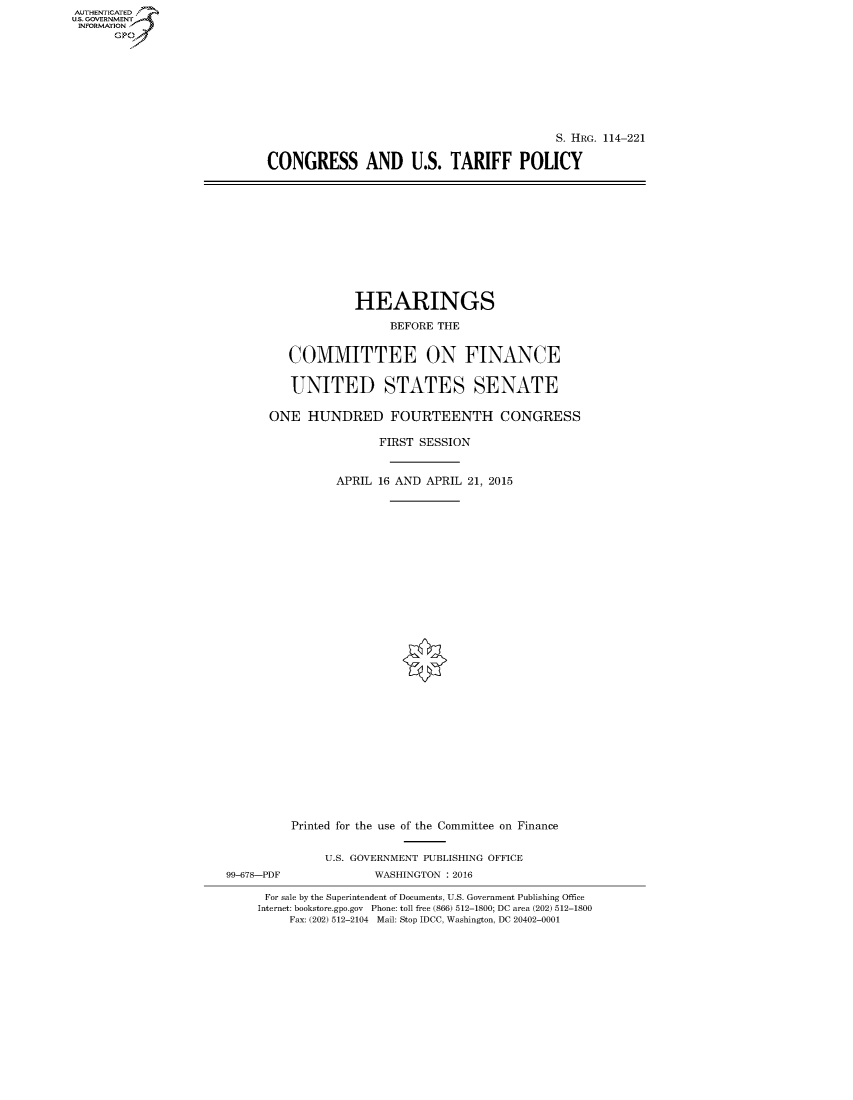 handle is hein.cbhear/fdsysagwu0001 and id is 1 raw text is: AUT-ENTICATED
U.S. GOVERNMENT
INFORMATION
      GP


                                          S. HRG. 114-221

CONGRESS AND U.S. TARIFF POLICY


                   HEARINGS

                        BEFORE THE


         COMMITTEE ON FINANCE


         UNITED STATES SENATE

      ONE   HUNDRED FOURTEENTH CONGRESS

                      FIRST SESSION


                APRIL 16 AND APRIL 21, 2015






























          Printed for the use of the Committee on Finance


              U.S. GOVERNMENT PUBLISHING OFFICE
99-678-PDF            WASHINGTON : 2016

      For sale by the Superintendent of Documents, U.S. Government Publishing Office
      Internet: bookstore.gpo.gov Phone: toll free (866) 512-1800; DC area (202) 512-1800
         Fax: (202) 512-2104 Mail: Stop IDCC, Washington, DC 20402-0001



