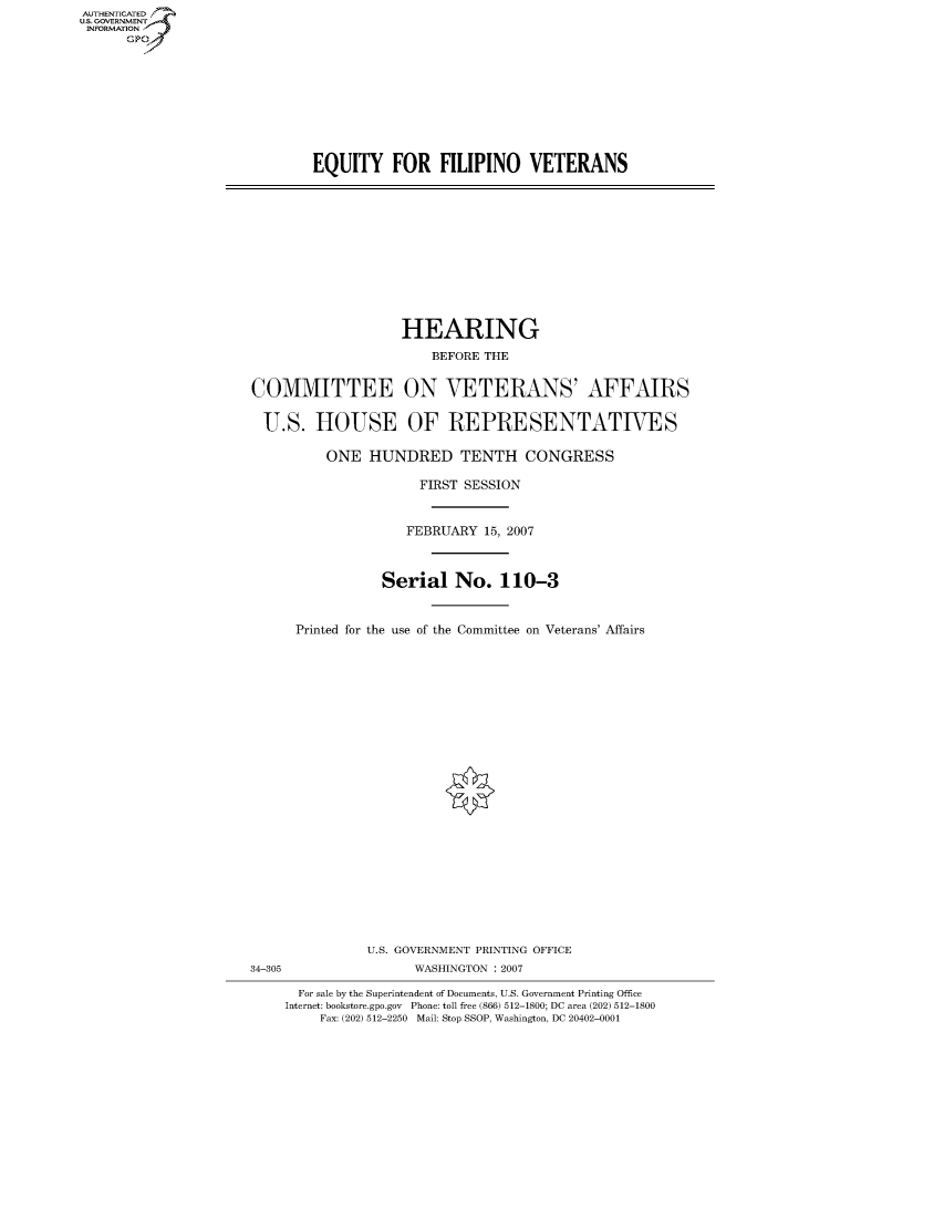 handle is hein.cbhear/fdsysagzr0001 and id is 1 raw text is: AUTHENTICATEO
U.S. GOVERNMENT
INFORMATION
      GP


EQUITY FOR FILIPINO VETERANS


                   HEARING
                       BEFORE THE


COMMITTEE ON VETERANS' AFFAIRS

  U.S. HOUSE OF REPRESENTATIVES

          ONE HUNDRED TENTH CONGRESS

                     FIRST SESSION


                     FEBRUARY 15, 2007



                 Serial No. 110-3


      Printed for the use of the Committee on Veterans' Affairs


               U.S. GOVERNMENT PRINTING OFFICE
34-305               WASHINGTON : 2007

      For sale by the Superintendent of Documents, U.S. Government Printing Office
    Internet: bookstore.gpo.gov Phone: toll free (866) 512-1800; DC area (202) 512-1800
         Fax: (202) 512-2250 Mail: Stop SSOP, Washington, DC 20402-0001


