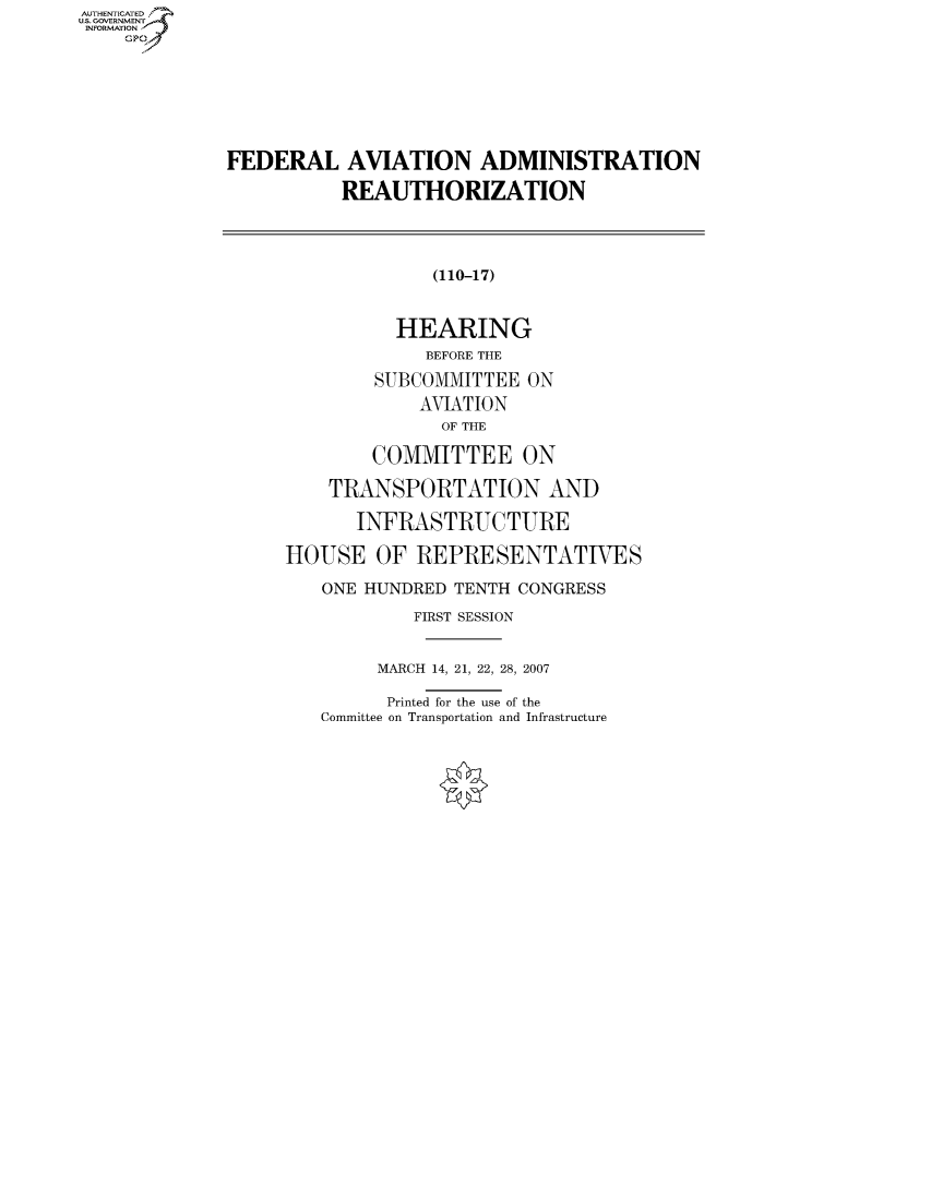 handle is hein.cbhear/fdsysahce0001 and id is 1 raw text is: AUTHENTICATEO
U.S. GOVERNMENT
INFORMATION
    GP







              FEDERAL AVIATION ADMINISTRATION

                         REAUTHORIZATION



                                 (110-17)


                              HEARING
                                BEFORE THE
                            SUBCOMMITTEE ON
                                AVIATION
                                  OF THE

                           COMMITTEE ON

                       TRANSPORTATION AND

                          INFRASTRUCTURE

                   HOUSE OF REPRESENTATIVES

                       ONE HUNDRED TENTH CONGRESS
                               FIRST SESSION


                            MARCH 14, 21, 22, 28, 2007

                            Printed for the use of the
                       Committee on Transportation and Infrastructure


