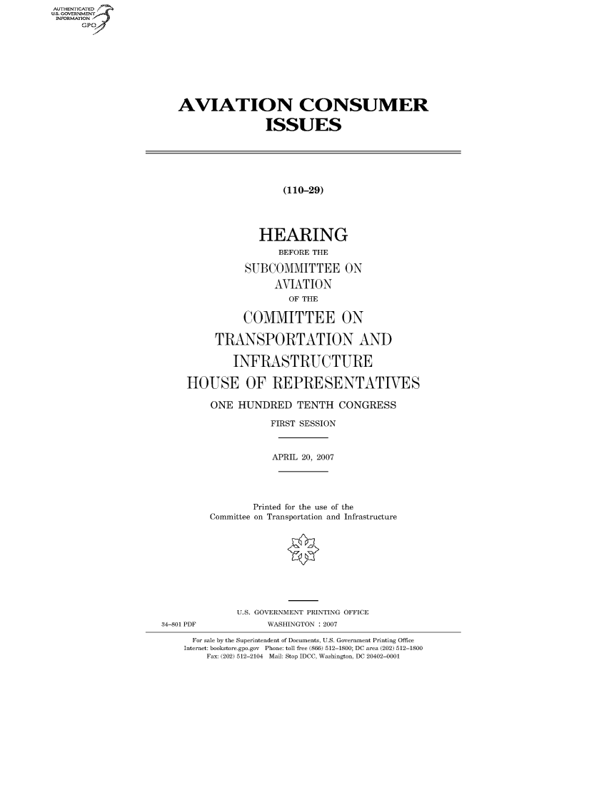 handle is hein.cbhear/fdsysahcq0001 and id is 1 raw text is: AUTHENTICATEO
U.S. GOVERNMENT
INFORMATION
     GP


   AVIATION CONSUMER

                   ISSUES






                      (110-29)




                 HEARING
                     BEFORE THE

               SUBCOMMITTEE ON
                    AVIATION
                       OF THE

               COMMITTEE ON

          TRANSPORTATION AND

             INFRASTRUCTURE

     HOUSE OF REPRESENTATWES

         ONE HUNDRED TENTH CONGRESS

                    FIRST SESSION



                    APRIL 20, 2007





                Printed for the use of the
         Committee on Transportation and Infrastructure










             U.S. GOVERNMENT PRINTING OFFICE
34-801 PDF         WASHINGTON : 2007

      For sale by the Superintendent of Documents, U.S. Government Printing Office
    Internet: bookstore.gpo.gov Phone: toll free (866) 512-1800; DC area (202) 512-1800
        Fax: (202) 512-2104 Mail: Stop IDCC, Washington, DC 20402-0001


