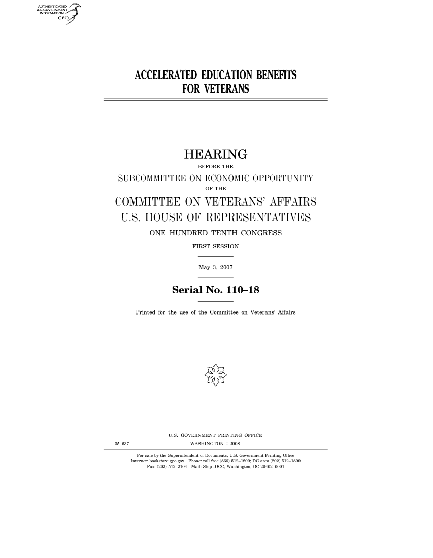 handle is hein.cbhear/fdsysahgh0001 and id is 1 raw text is: AUTHENTICATEO
U.S. GOVERNMENT
INFORMATION
      GP









                          ACCELERATED EDUCATION BENEFITS

                                      FOR VETERANS









                                      HEARING
                                          BEFORE THE

                      SUBCOMMITTEE ON ECONOMIC OPPORTUNITY
                                            OF THE

                     COMMITTEE ON VETERANS' AFFAIRS

                     U.S. HOUSE OF REPRESENTATIVES

                              ONE HUNDRED TENTH CONGRESS

                                         FIRST SESSION


                                           May 3, 2007



                                    Serial No. 110-18


                          Printed for the use of the Committee on Veterans' Affairs



















                                   U.S. GOVERNMENT PRINTING OFFICE
                     35-637             WASHINGTON : 2008

                          For sale by the Superintendent of Documents, U.S. Government Printing Office
                          Internet: bookstore.gpo.gov Phone: toll free (866) 512-1800; DC area (202) 512-1800
                             Fax: (202) 512-2104 Mail: Stop IDCC, Washington, DC 20402-0001


