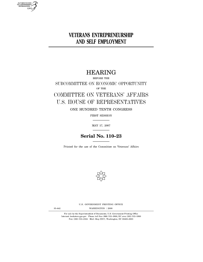 handle is hein.cbhear/fdsysahgm0001 and id is 1 raw text is: AUTHENTICATEO
U.S. GOVERNMENT
INFORMATION
      GP









                             VETERANS ENTREPRENEURSHIP

                                 AND SELF EMPLOYMENT









                                      HEARING
                                          BEFORE THE

                     SUBCOMMITTEE ON ECONOMIC OPPORTUNITY
                                            OF THE

                    COMMITTEE ON VETERANS' AFFAIRS

                      U.S. HOUSE OF REPRESENTATIVES

                             ONE HUNDRED TENTH CONGRESS

                                         FIRST SESSION


                                         MAY 17, 2007



                                   Serial No. 110-23


                          Printed for the use of the Committee on Veterans' Affairs



















                                  U.S. GOVERNMENT PRINTING OFFICE
                    35-642              WASHINGTON : 2008

                          For sale by the Superintendent of Documents, U.S. Government Printing Office
                        Internet: bookstore.gpo.gov Phone: toll free (866) 512-1800; DC area (202) 512-1800
                             Fax: (202) 512-2104 Mail: Stop IDCC, Washington, DC 20402-0001


