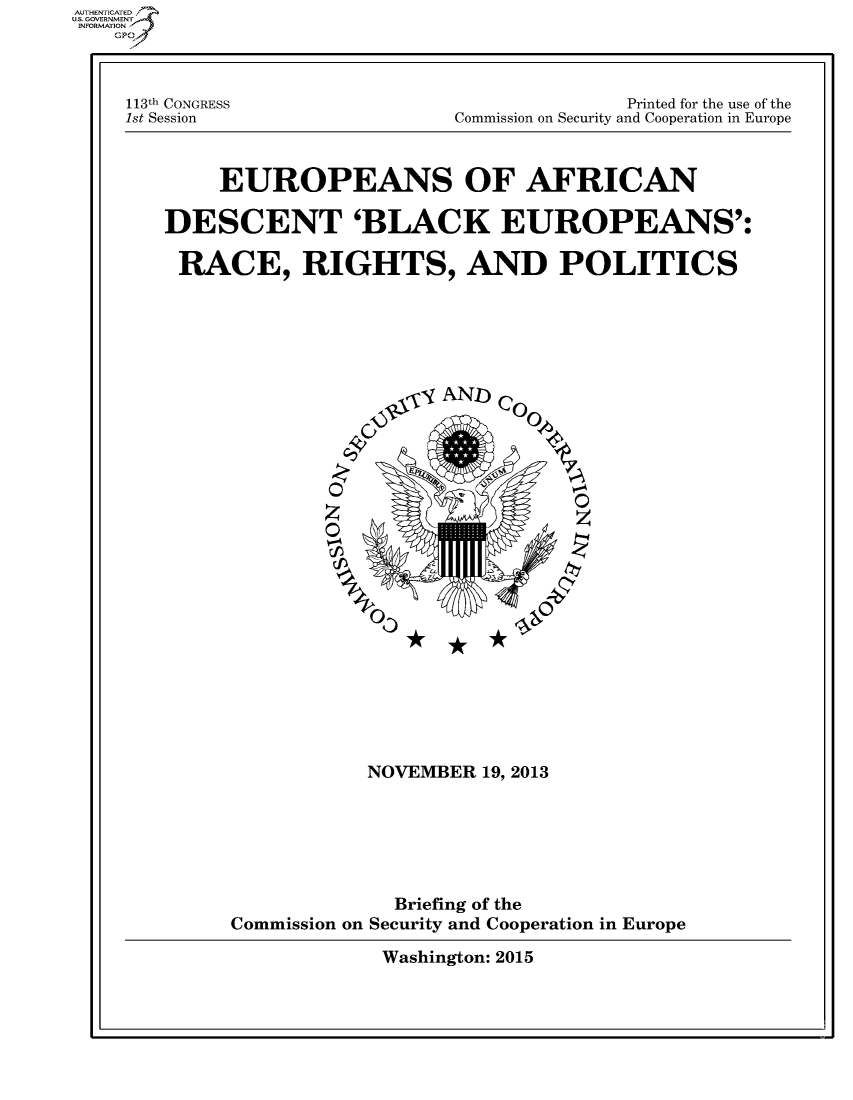 handle is hein.cbhear/fdsysahly0001 and id is 1 raw text is: 



113t1h CONGRESS
1st Session


              Printed for the use of the
Commission on Security and Cooperation in Europe


     EUROPEANS OF AFRICAN

DESCENT 'BLACK EUROPEANS':

RACE, RIGHTS, AND POLITICS






                  g), - AND) CO0%





             z                    0













                 NOVEMBER 19, 2013






                   Briefing of the
      Commission on Security and Cooperation in Europe


Washington: 2015


AUTHETIATD
..GOVERNMENT
INFORMATION


