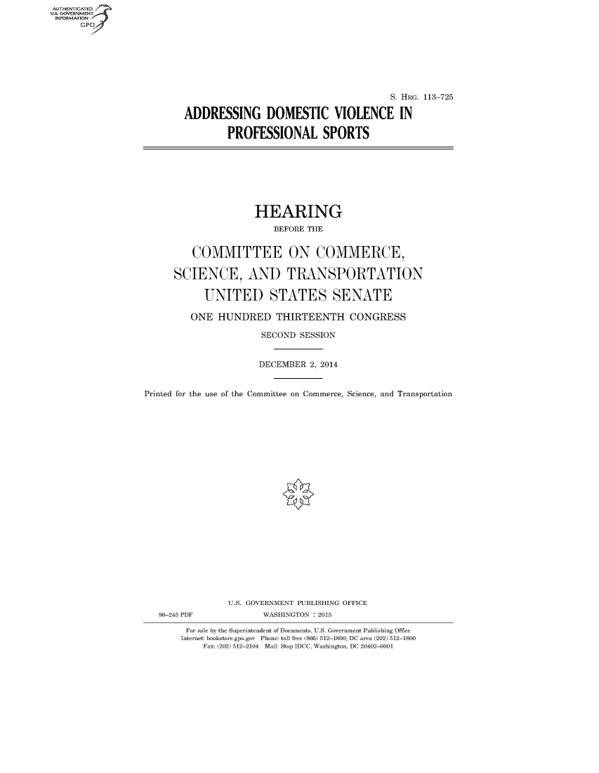 handle is hein.cbhear/fdsysahnc0001 and id is 1 raw text is: AUTHENTICATED
U.S. GOVERNMENT
INFORMATION
      Gp


                                        S. HRG. 113-725

ADDRESSING DOMESTIC VIOLENCE IN

        PROFESSIONAL SPORTS


                     HEARING
                         BEFORE THE


         COMMITTEE ON COMMERCE,

      SCIENCE, AND TRANSPORTATION

            UNITED STATES SENATE

         ONE HUNDRED THIRTEENTH CONGRESS

                       SECOND SESSION


                       DECEMBER 2, 2014


Printed for the use of the Committee on Commerce, Science, and Transportation























                U.S. GOVERNMENT PUBLISHING OFFICE
   96-245 PDF          WASHINGTON : 2015

        For sale by the Superintendent of Documents, U.S. Government Publishing Office
        Internet: bookstore.gpo.gov Phone: toll free (866) 512-1800; DC area (202) 512-1800
           Fax: (202) 512-2104 Mail: Stop IDCC, Washington, DC 20402-0001


