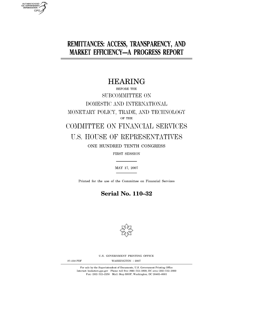 handle is hein.cbhear/fdsysahsh0001 and id is 1 raw text is: AUT-ENTICATED
US. GOVERNMENT
INFORMATION
     GP









                    REMITTANCES: ACCESS, TRANSPARENCY, AND

                    MARKET EFFICIENCY-A PROGRESS REPORT







                                     HEARING
                                        BEFORE THE

                                  SUBCOMMITTEE ON

                           DOMESTIC AND INTERNATIONAL

                    MONETARY POLICY, TRADE, AND TECHNOLOGY
                                          OF THE

                   COMMITTEE ON FINANCIAL SERVICES


                     U.S.  HOUSE OF REPRESENTATIVES

                            ONE  HUNDRED   TENTH   CONGRESS

                                       FIRST SESSION



                                       MAY  17, 2007


                        Printed for the use of the Committee on Financial Services


                                  Serial  No.  110-32
















                                  U.S. GOVERNMENT PRINTING OFFICE
                   37-210 PDF         WASHINGTON : 2007

                         For sale by the Superintendent of Documents, U.S. Government Printing Office
                       Internet: bookstore.gpo.gov Phone: toll free (866) 512-1800; DC area (202) 512-1800
                           Fax: (202) 512-2250 Mail: Stop SSOP, Washington, DC 20402-0001


