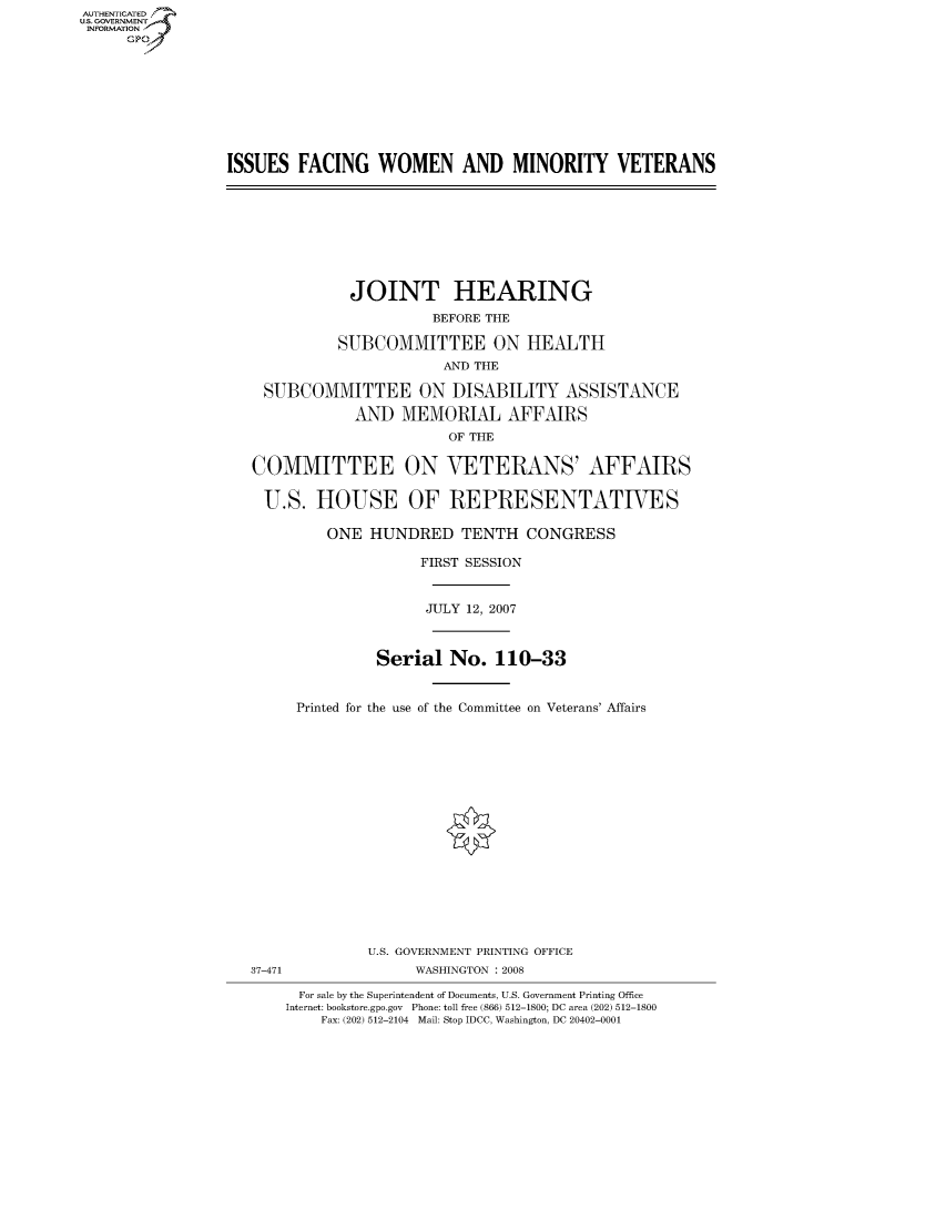 handle is hein.cbhear/fdsysahsz0001 and id is 1 raw text is: AUT-ENTICATED
US. GOVERNMENT
INFORMATION
     GP


ISSUES  FACING   WOMEN AND MINORITY VETERANS


          JOINT HEARING
                   BEFORE THE

         SUBCOMMITTEE ON HEALTH
                     AND THE

SUBCOMMITTEE ON DISABILITY ASSISTANCE

          AND   MEMORIAL AFFAIRS
                     OF THE


COMMITTEE

U.S.   HOUSE


ON   VETERANS' AFFAIRS

OF   REPRESENTATIVES


    ONE HUNDRED TENTH CONGRESS

              FIRST SESSION


              JULY  12, 2007



         Serial   No.  110-33


Printed for the use of the Committee on Veterans' Affairs


U.S. GOVERNMENT PRINTING OFFICE
     WASHINGTON : 2008


  For sale by the Superintendent of Documents, U.S. Government Printing Office
Internet: bookstore.gpo.gov Phone: toll free (866) 512-1800; DC area (202) 512-1800
    Fax: (202) 512-2104 Mail: Stop IDCC, Washington, DC 20402-0001


37-471


