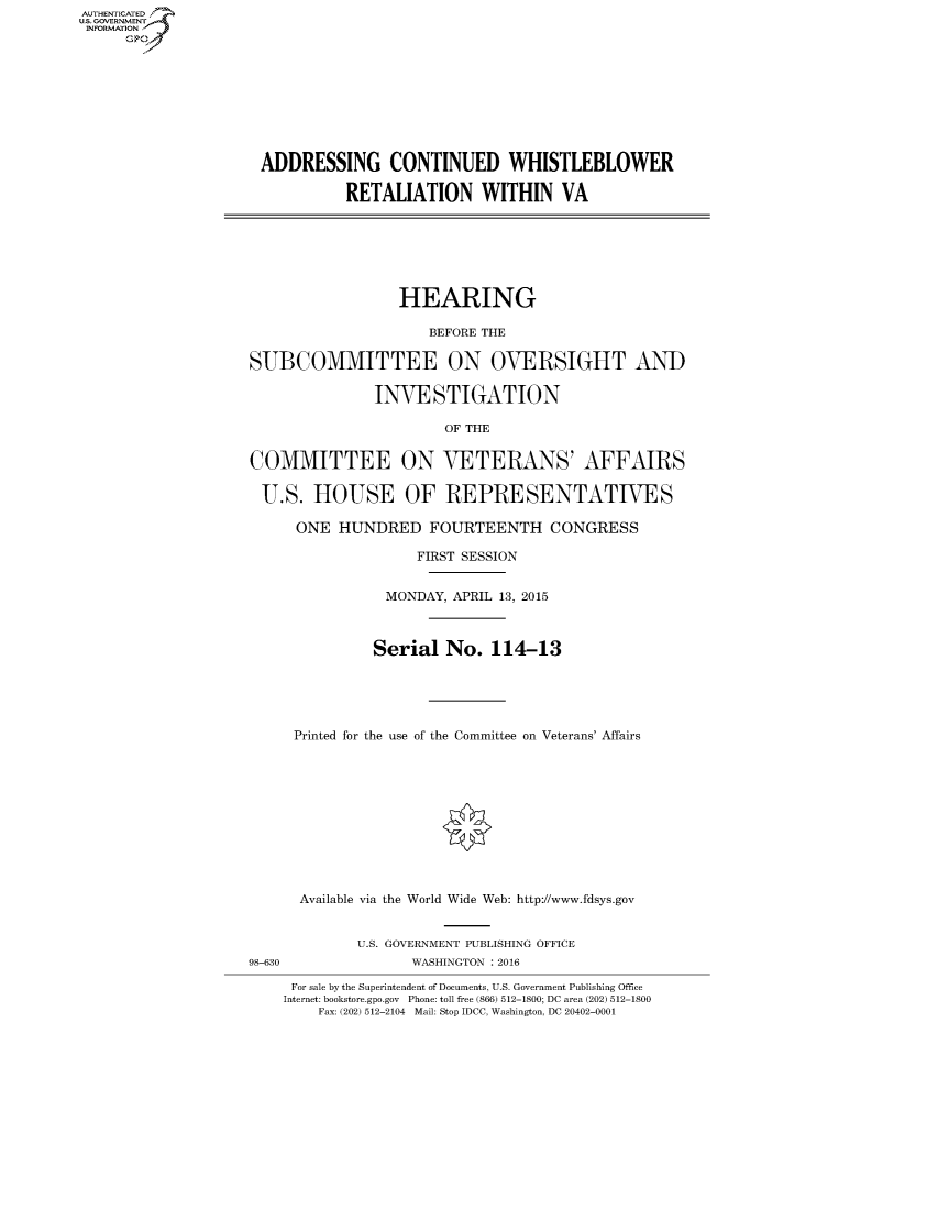 handle is hein.cbhear/fdsysaihk0001 and id is 1 raw text is: AUTHENTICATE
U.S. GOVERNMENT
INFORMATION
     GP


ADDRESSING CONTINUED WHISTLEBLOWER

          RETALIATION WITHIN VA


                  HEARING

                     BEFORE THE

SUBCOMMITTEE ON OVERSIGHT AND

               INVESTIGATION


COMMITTEE

U.S. HOUSE


     OF THE


ON VETERANS' AFFAIRS

OF REPRESENTATIVES


      ONE HUNDRED FOURTEENTH CONGRESS

                    FIRST SESSION


                MONDAY, APRIL 13, 2015



                Serial No. 114-13





     Printed for the use of the Committee on Veterans' Affairs











     Available via the World Wide Web: http://www.fdsys.gov


             U.S. GOVERNMENT PUBLISHING OFFICE
98-630             WASHINGTON : 2016

     For sale by the Superintendent of Documents, U.S. Government Publishing Office
     Internet: bookstore.gpo.gov Phone: toll free (866) 512-1800; DC area (202) 512-1800
        Fax: (202) 512-2104 Mail: Stop IDCC, Washington, DC 20402-0001


