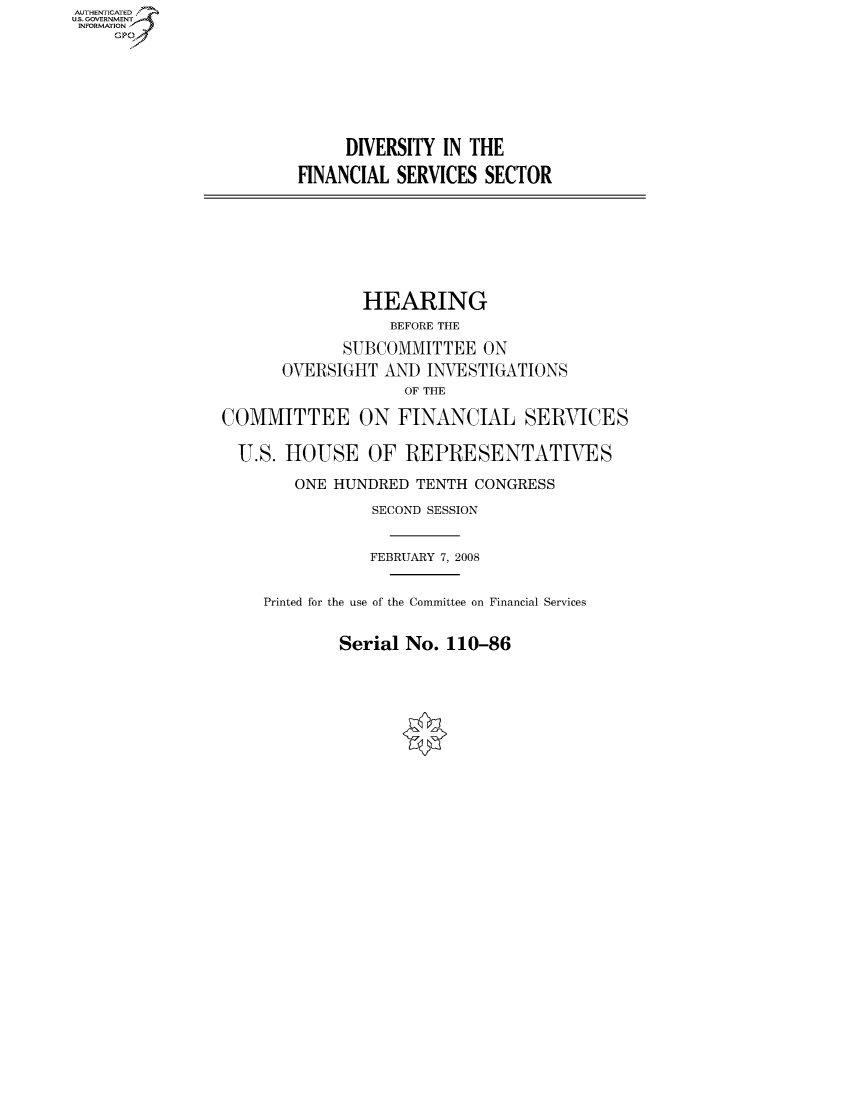 handle is hein.cbhear/fdsysaikh0001 and id is 1 raw text is: AUT-ENTICATED
US. GOVERNMENT
INFORMATION
     GP







                             DIVERSITY  IN THE

                        FINANCIAL  SERVICES SECTOR








                               HEARING
                                  BEFORE THE

                             SUBCOMMITTEE   ON
                       OVERSIGHT AND  INVESTIGATIONS
                                    OF THE

                COMMITTEE ON FINANCIAL SERVICES

                  U.S. HOUSE OF REPRESENTATIVES

                        ONE HUNDRED  TENTH CONGRESS

                                SECOND SESSION


                                FEBRUARY 7, 2008


                     Printed for the use of the Committee on Financial Services


Serial No.  110-86


