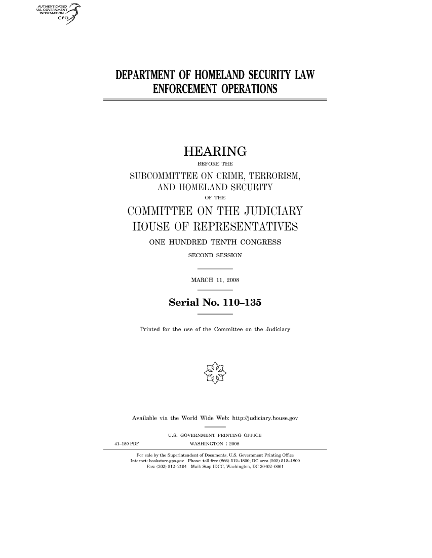 handle is hein.cbhear/fdsysaiki0001 and id is 1 raw text is: AUT-ENTICATED
US. GOVERNMENT
INFORMATION
      GP









                     DEPARTMENT OF HOMELAND SECURITY LAW

                               ENFORCEMENT OPERATIONS









                                       HEARING
                                          BEFORE THE

                         SUBCOMMITTEE ON CRIME, TERRORISM,

                                AND  HOMELAND SECURITY
                                            OF THE

                        COMMITTEE ON THE JUDICIARY

                        HOUSE OF REPRESENTATIVES

                              ONE  HUNDRED TENTH CONGRESS

                                        SECOND SESSION



                                        MARCH  11, 2008



                                   Serial   No.  110-135



                           Printed for the use of the Committee on the Judiciary













                         Available via the World Wide Web: http://judiciary.house.gov


                                   U.S. GOVERNMENT PRINTING OFFICE
                     41-189 PDF         WASHINGTON : 2008

                          For sale by the Superintendent of Documents, U.S. Government Printing Office
                          Internet: bookstore.gpo.gov Phone: toll free (866) 512-1800; DC area (202) 512-1800
                             Fax: (202) 512-2104 Mail: Stop IDCC, Washington, DC 20402-0001


