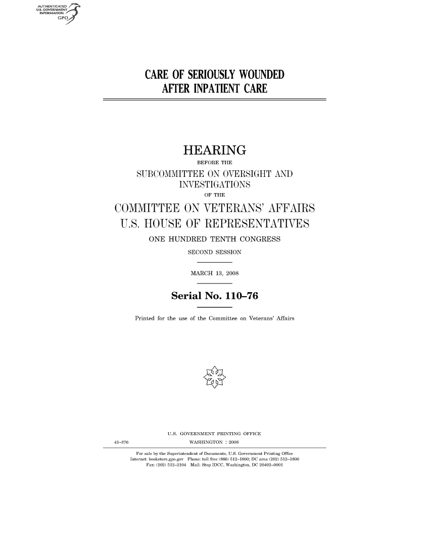 handle is hein.cbhear/fdsysaikn0001 and id is 1 raw text is: AUT-ENTICATED
US. GOVERNMENT
INFORMATION
      GP









                            CARE OF SERIOUSLY WOUNDED

                                 AFTER   INPATIENT CARE









                                      HEARING
                                          BEFORE THE

                          SUBCOMMITTEE ON OVERSIGHT AND
                                     INVESTIGATIONS
                                            OF THE

                    COMMITTEE ON VETERANS' AFFAIRS

                      U.S.  HOUSE OF REPRESENTATIVES

                             ONE   HUNDRED   TENTH   CONGRESS

                                        SECOND SESSION


                                        MARCH  13, 2008



                                   Serial   No.  110-76


                          Printed for the use of the Committee on Veterans' Affairs


















                                  U.S. GOVERNMENT PRINTING OFFICE
                    41-376              WASHINGTON : 2008

                          For sale by the Superintendent of Documents, U.S. Government Printing Office
                        Internet: bookstore.gpo.gov Phone: toll free (866) 512-1800; DC area (202) 512-1800
                             Fax: (202) 512-2104 Mail: Stop IDCC, Washington, DC 20402-0001


