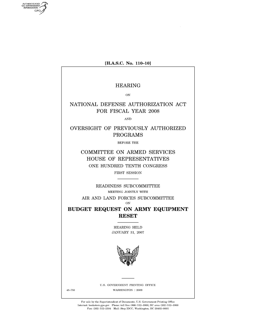handle is hein.cbhear/fdsysaios0001 and id is 1 raw text is: AUT-ENTICATED
US. GOVERNMENT
INFORMATION
     GP


[H.A.S.C. No. 110-10]


                    HEARING

                         ON


 NATIONAL DEFENSE AUTHORIZATION ACT

            FOR   FISCAL   YEAR   2008

                        AND


  OVERSIGHT OF PREVIOUSLY AUTHORIZED

                   PROGRAMS

                     BEFORE THE


      COMMITTEE ON ARMED SERVICES

        HOUSE OF REPRESENTATIVES

        ONE   HUNDRED   TENTH   CONGRESS

                    FIRST SESSION


            READINESS   SUBCOMMITTEE
                 MEETING JOINTLY WITH

      AIR AND  LAND  FORCES   SUBCOMMITTEE
                         ON

 BUDGET REQUEST ON ARMY EQUIPMENT

                      RESET


                    HEARING HELD
                    JANUARY 31, 2007













              U.S. GOVERNMENT PRINTING OFFICE
43-750             WASHINGTON : 2009


      For sale by the Superintendent of Documents, U.S. Government Printing Office
      Internet: bookstore.gpo.gov Phone: toll free (866) 512-1800; DC area (202) 512-1800
         Fax: (202) 512-2104 Mail: Stop IDCC, Washington, DC 20402-0001


