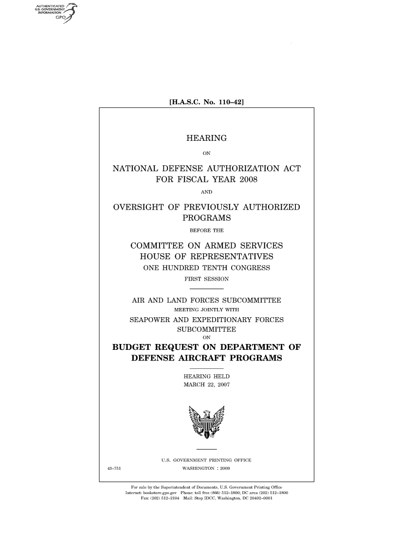 handle is hein.cbhear/fdsysaiot0001 and id is 1 raw text is: AUT-ENTICATED
US. GOVERNMENT
INFORMATION
     GP


[H.A.S.C. No. 110-42]


                    HEARING

                        ON


 NATIONAL DEFENSE AUTHORIZATION ACT

            FOR  FISCAL   YEAR   2008

                       AND


 OVERSIGHT OF PREVIOUSLY AUTHORIZED

                   PROGRAMS

                     BEFORE THE


      COMMITTEE ON ARMED SERVICES

        HOUSE OF REPRESENTATIVES

        ONE   HUNDRED   TENTH  CONGRESS

                   FIRST SESSION


      AIR AND  LAND  FORCES  SUBCOMMITTEE
                 MEETING JOINTLY WITH

      SEAPOWER  AND  EXPEDITIONARY   FORCES
                 SUBCOMMITTEE
                        ON

 BUDGET REQUEST ON DEPARTMENT OF

      DEFENSE AIRCRAFT PROGRAMS


                   HEARING HELD
                   MARCH 22, 2007












             U.S. GOVERNMENT PRINTING OFFICE
43-751             WASHINGTON : 2009


      For sale by the Superintendent of Documents, U.S. Government Printing Office
    Internet: bookstore.gpo.gov Phone: toll free (866) 512-1800; DC area (202) 512-1800
        Fax: (202) 512-2104 Mail: Stop IDCC, Washington, DC 20402-0001


