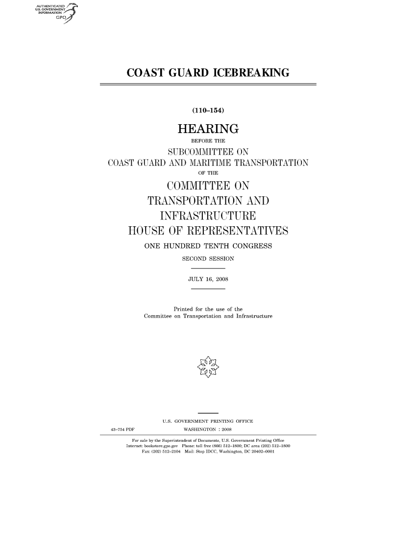 handle is hein.cbhear/fdsysaiou0001 and id is 1 raw text is: AUTIENTICATED
US. GOVERNMENT
INFORMATION
      GP


COAST GUARD ICEBREAKING


(110-154)


                   HEARING
                      BEFORE THE

                SUBCOMMITTEE ON

COAST   GUARD   AND   MARITIME TRANSPORTATION
                        OF THE

                COMMITTEE ON

           TRANSPORTATION AND

              INFRASTRUCTURE

     HOUSE OF REPRESENTATIVES

          ONE  HUNDRED TENTH CONGRESS

                    SECOND SESSION


                    JULY  16, 2008




                 Printed for the use of the
          Committee on Transportation and Infrastructure

















              U.S. GOVERNMENT PRINTING OFFICE
 43-754 PDF         WASHINGTON : 2008

      For sale by the Superintendent of Documents, U.S. Government Printing Office
      Internet: bookstore.gpo.gov Phone: toll free (866) 512-1800; DC area (202) 512-1800
         Fax: (202) 512-2104 Mail: Stop IDCC, Washington, DC 20402-0001


