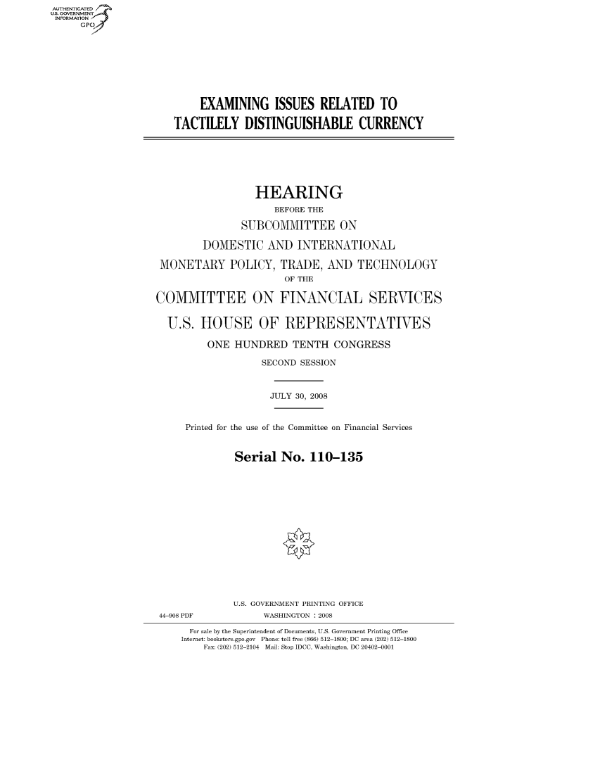 handle is hein.cbhear/fdsysaiqk0001 and id is 1 raw text is: AUT-ENTICATED
US. GOVERNMENT
INFORMATION
     GP









                           EXAMINING ISSUES RELATED TO

                      TACTILELY DISTINGUISHABLE CURRENCY







                                     HEARING
                                         BEFORE THE

                                   SUBCOMMITTEE ON

                            DOMESTIC   AND   INTERNATIONAL

                    MONETARY POLICY, TRADE, AND TECHNOLOGY
                                          OF THE

                   COMMITTEE ON FINANCIAL SERVICES


                     U.S.  HOUSE OF REPRESENTATIVES

                            ONE  HUNDRED TENTH CONGRESS

                                      SECOND SESSION



                                        JULY 30, 2008


                        Printed for the use of the Committee on Financial Services


                                 Serial   No.  110-135
















                                 U.S. GOVERNMENT PRINTING OFFICE
                    44-908 PDF         WASHINGTON : 2008

                         For sale by the Superintendent of Documents, U.S. Government Printing Office
                         Internet: bookstore.gpo.gov Phone: toll free (866) 512-1800; DC area (202) 512-1800
                            Fax: (202) 512-2104 Mail: Stop IDCC, Washington, DC 20402-0001


