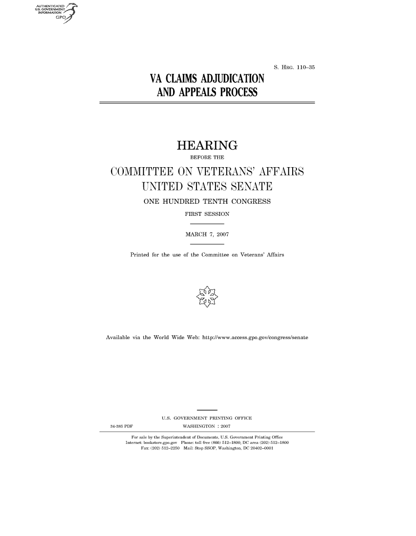 handle is hein.cbhear/fdsysaixd0001 and id is 1 raw text is: AUT-ENTICATED
US. GOVERNMENT
INFORMATION
      GP


                                     S. HRG. 110-35

VA   CLAIMS ADJUDICATION

  AND APPEALS PROCESS


                    HEARING
                        BEFORE THE


COMMITTEE ON VETERANS' AFFAIRS

         UNITED STATES SENATE

         ONE   HUNDRED TENTH CONGRESS


Printed for the use


FIRST SESSION


MARCH   7, 2007


of the Committee


on Veterans' Affairs


Available via the World Wide Web: http://www.access.gpo.gov/congress/senate













                 U.S. GOVERNMENT PRINTING OFFICE
 34-385 PDF            WASHINGTON : 2007

        For sale by the Superintendent of Documents, U.S. Government Printing Office
      Internet: bookstore.gpo.gov Phone: toll free (866) 512-1800; DC area (202) 512-1800
          Fax: (202) 512-2250 Mail: Stop SSOP, Washington, DC 20402-0001


