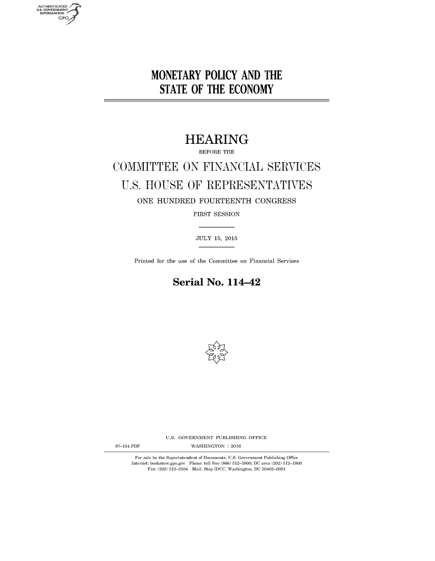 handle is hein.cbhear/fdsysajaa0001 and id is 1 raw text is: AUT-ENTICATED
US. GOVERNMENT
INFORMATION
      GP


MONETARY POLICY AND THE

  STATE OF THE ECONOMY


                   HEARING
                       BEFORE THE


COMMITTEE ON FINANCIAL SERVICES


  U.S.   HOUSE OF REPRESENTATIVES

       ONE  HUNDRED FOURTEENTH CONGRESS

                      FIRST SESSION



                      JULY 15, 2015



      Printed for the use of the Committee on Financial Services



                Serial   No.   114-42

























              U.S. GOVERNMENT PUBLISHING OFFICE
 97-154 PDF          WASHINGTON : 2016

      For sale by the Superintendent of Documents, U.S. Government Publishing Office
      Internet: bookstore.gpo.gov Phone: toll free (866) 512-1800; DC area (202) 512-1800
         Fax: (202) 512-2104 Mail: Stop IDCC, Washington, DC 20402-0001


